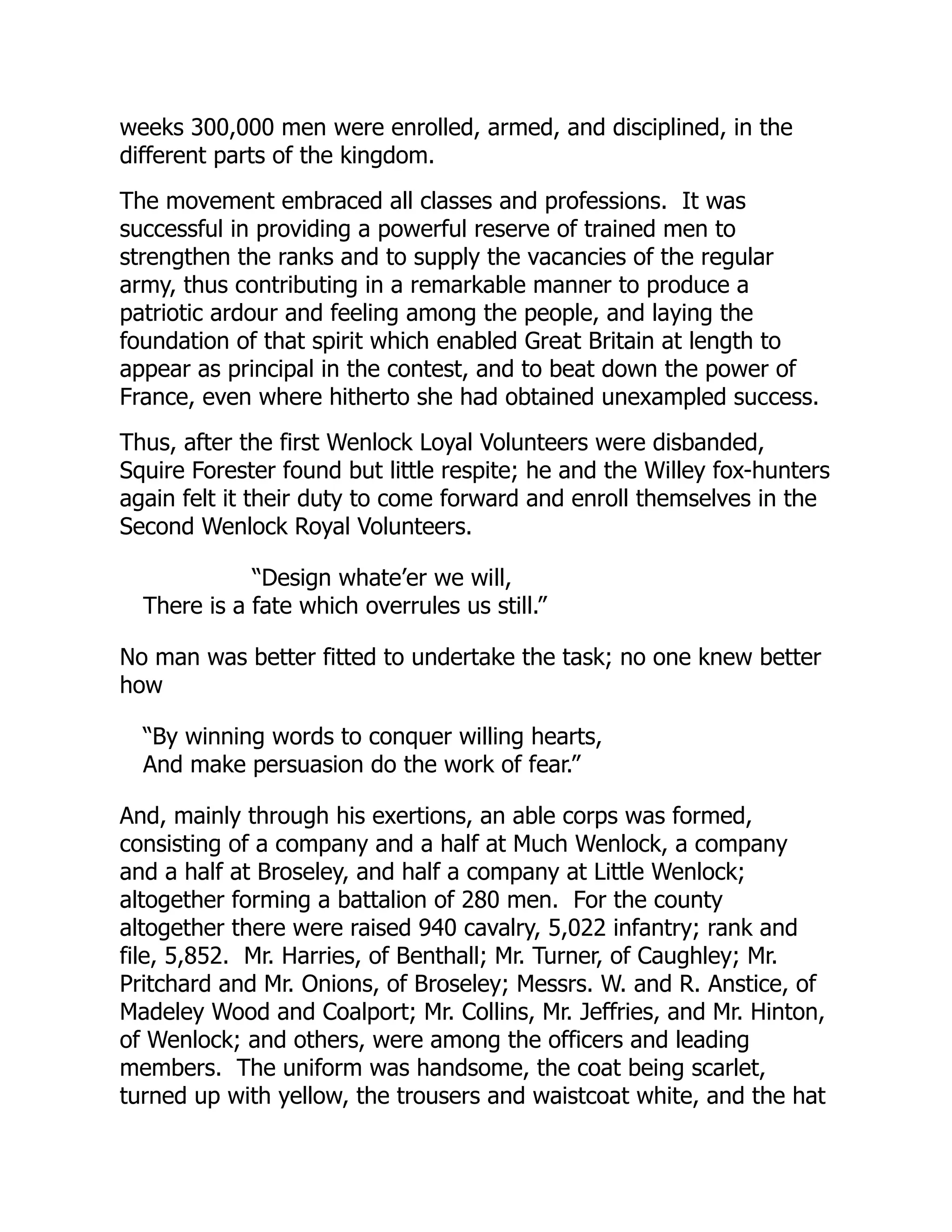 weeks 300,000 men were enrolled, armed, and disciplined, in the
different parts of the kingdom.
The movement embraced all classes and professions. It was
successful in providing a powerful reserve of trained men to
strengthen the ranks and to supply the vacancies of the regular
army, thus contributing in a remarkable manner to produce a
patriotic ardour and feeling among the people, and laying the
foundation of that spirit which enabled Great Britain at length to
appear as principal in the contest, and to beat down the power of
France, even where hitherto she had obtained unexampled success.
Thus, after the first Wenlock Loyal Volunteers were disbanded,
Squire Forester found but little respite; he and the Willey fox-hunters
again felt it their duty to come forward and enroll themselves in the
Second Wenlock Royal Volunteers.
“Design whate’er we will,
There is a fate which overrules us still.”
No man was better fitted to undertake the task; no one knew better
how
“By winning words to conquer willing hearts,
And make persuasion do the work of fear.”
And, mainly through his exertions, an able corps was formed,
consisting of a company and a half at Much Wenlock, a company
and a half at Broseley, and half a company at Little Wenlock;
altogether forming a battalion of 280 men. For the county
altogether there were raised 940 cavalry, 5,022 infantry; rank and
file, 5,852. Mr. Harries, of Benthall; Mr. Turner, of Caughley; Mr.
Pritchard and Mr. Onions, of Broseley; Messrs. W. and R. Anstice, of
Madeley Wood and Coalport; Mr. Collins, Mr. Jeffries, and Mr. Hinton,
of Wenlock; and others, were among the officers and leading
members. The uniform was handsome, the coat being scarlet,
turned up with yellow, the trousers and waistcoat white, and the hat
 