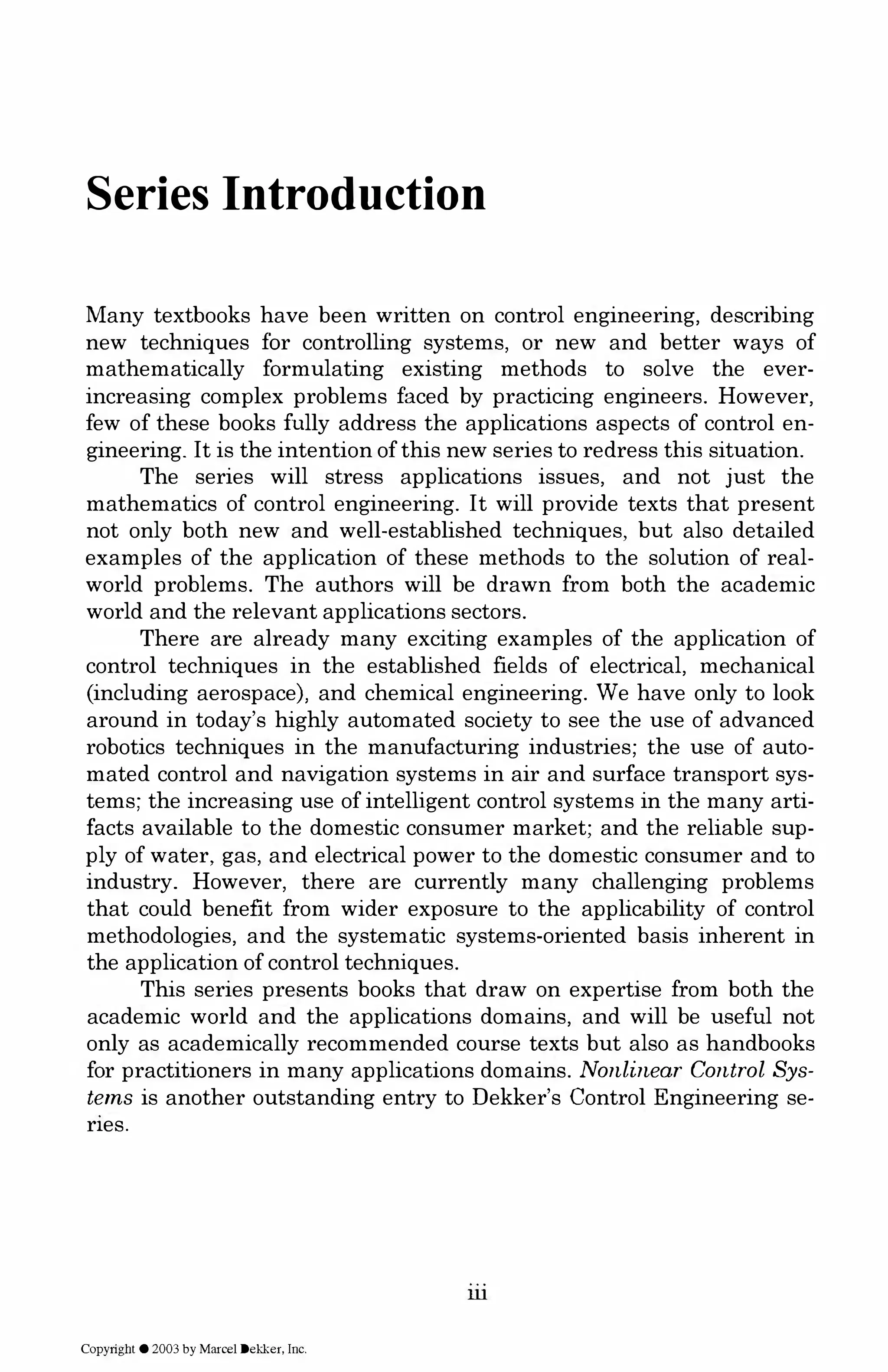 Series Introduction
Many textbooks have been written on control engineering, describing
new techniques for controlling systems, or new and better ways of
mathematically formulating existing methods to solve the ever­
increasing complex problems faced by practicing engineers. However,
few of these books fully address the applications aspects of control en­
gineering. It is the intention of this new series to redress this situation.
The series will stress applications issues, and not just the
mathematics of control engineering. It will provide texts that present
not only both new and well-established techniques, but also detailed
examples of the application of these methods to the solution of real­
world problems. The authors will be drawn from both the academic
world and the relevant applications sectors.
There are already many exciting examples of the application of
control techniques in the established fields of electrical, mechanical
(including aerospace), and chemical engineering. We have only to look
around in today's highly automated society to see the use of advanced
robotics techniques in the manufacturing industries; the use of auto­
mated control and navigation systems in air and surface transport sys­
tems; the increasing use of intelligent control systems in the many arti­
facts available to the domestic consumer market; and the reliable sup­
ply of water, gas, and electrical power to the domestic consumer and to
industry. However, there are currently many challenging problems
that could benefit from wider exposure to the applicability of control
methodologies, and the systematic systems-oriented basis inherent in
the application of control techniques.
This series presents books that draw on expertise from both the
academic world and the applications domains, and will be useful not
only as academically recommended course texts but also as handbooks
for practitioners in many applications domains. Nonlinear Control Sys­
tems is another outstanding entry to Dekker's Control Engineering se­
ries.
ill
Copyright © 2003 by Marcel Dekker, Inc.
 
