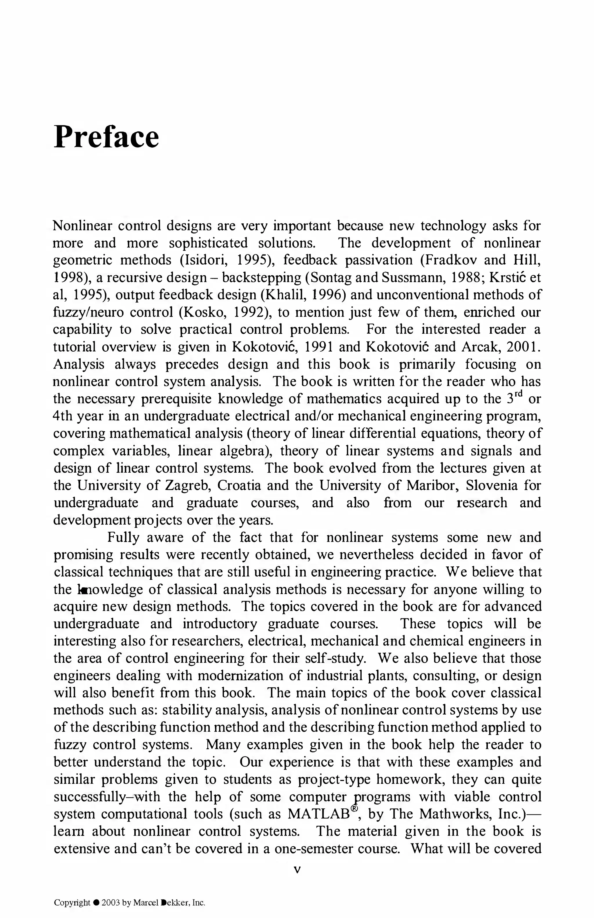 Preface
Nonlinear control designs are very important because new technology asks for
more and more sophisticated solutions. The development of nonlinear
geometric methods (Isidori, 1995), feedback passivation (Fradkov and Hill,
1998), a recursive design - backstepping (Sontag and Sussmann, 1988; Krstic et
al, 1995), output feedback design (Khalil, 1996) and unconventional methods of
fuzzy/neuro control (Kosko, 1992), to mention just few of them, emiched our
capability to solve practical control problems. For the interested reader a
tutorial overview is given in Kokotovic, 1991 and Kokotovic'.: and Arcak, 2001.
Analysis always precedes design and this book is primarily focusing on
nonlinear control system analysis. The book is written for the reader who has
the necessary prerequisite knowledge of mathematics acquired up to the 3rd or
4th year in an undergraduate electrical and/or mechanical engineering program,
covering mathematical analysis (theory of linear differential equations, theory of
complex variables, linear algebra), theory of linear systems and signals and
design of linear control systems. The book evolved from the lectures given at
the University of Zagreb, Croatia and the University of Maribor, Slovenia for
undergraduate and graduate courses, and also from our research and
development projects over the years.
Fully aware of the fact that for nonlinear systems some new and
promising results were recently obtained, we nevertheless decided in favor of
classical techniques that are still useful in engineering practice. We believe that
the knowledge of classical analysis methods is necessary for anyone willing to
acquire new design methods. The topics covered in the book are for advanced
undergraduate and introductory graduate courses. These topics will be
interesting also for researchers, electrical, mechanical and chemical engineers in
the area of control engineering for their self-study. We also believe that those
engineers dealing with modernization of industrial plants, consulting, or design
will also benefit from this book. The main topics of the book cover classical
methods such as: stability analysis, analysis ofnonlinear control systems by use
ofthe describing function method and the describing function method applied to
fuzzy control systems. Many examples given in the book help the reader to
better understand the topic. Our experience is that with these examples and
similar problems given to students as project-type homework, they can quite
successfully-with the help of some computer jrograms with viable control
system computational tools (such as MATLAB , by The Mathworks, Inc.)­
learn about nonlinear control systems. The material given in the book is
extensive and can't be covered in a one-semester course. What will be covered
v
Copyright © 2003 by Marcel Dekker. Inc.
 