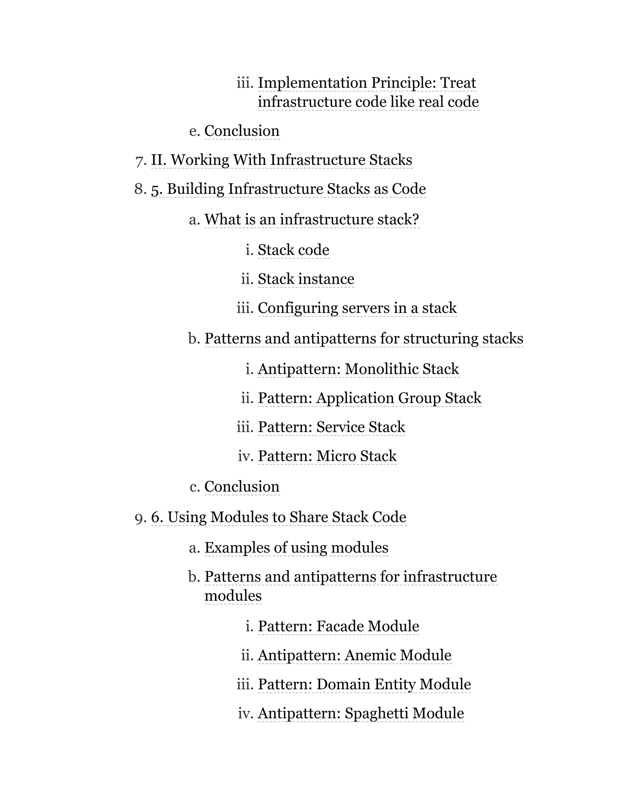 iii. Implementation Principle: Treat
infrastructure code like real code
e. Conclusion
7. II. Working With Infrastructure Stacks
8. 5. Building Infrastructure Stacks as Code
a. What is an infrastructure stack?
i. Stack code
ii. Stack instance
iii. Configuring servers in a stack
b. Patterns and antipatterns for structuring stacks
i. Antipattern: Monolithic Stack
ii. Pattern: Application Group Stack
iii. Pattern: Service Stack
iv. Pattern: Micro Stack
c. Conclusion
9. 6. Using Modules to Share Stack Code
a. Examples of using modules
b. Patterns and antipatterns for infrastructure
modules
i. Pattern: Facade Module
ii. Antipattern: Anemic Module
iii. Pattern: Domain Entity Module
iv. Antipattern: Spaghetti Module
 