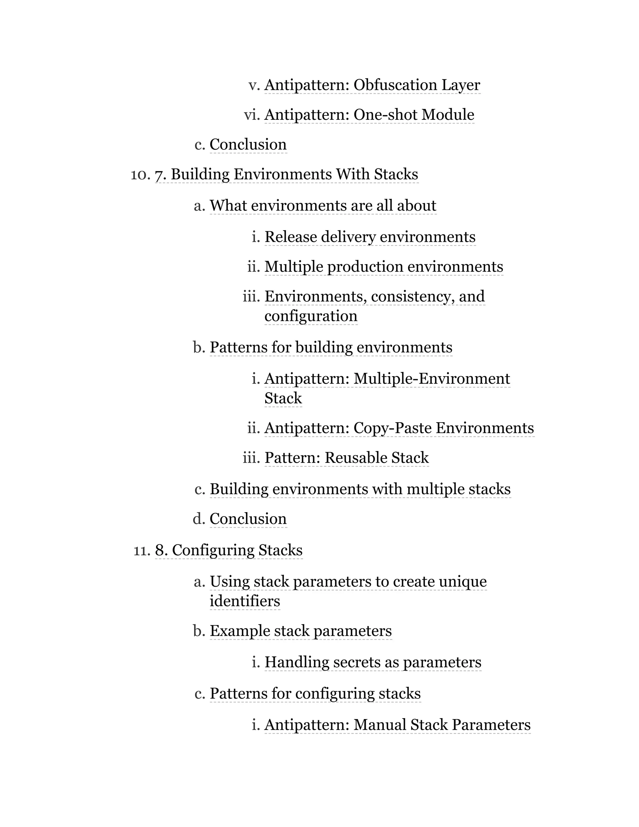 v. Antipattern: Obfuscation Layer
vi. Antipattern: One-shot Module
c. Conclusion
10. 7. Building Environments With Stacks
a. What environments are all about
i. Release delivery environments
ii. Multiple production environments
iii. Environments, consistency, and
configuration
b. Patterns for building environments
i. Antipattern: Multiple-Environment
Stack
ii. Antipattern: Copy-Paste Environments
iii. Pattern: Reusable Stack
c. Building environments with multiple stacks
d. Conclusion
11. 8. Configuring Stacks
a. Using stack parameters to create unique
identifiers
b. Example stack parameters
i. Handling secrets as parameters
c. Patterns for configuring stacks
i. Antipattern: Manual Stack Parameters
 