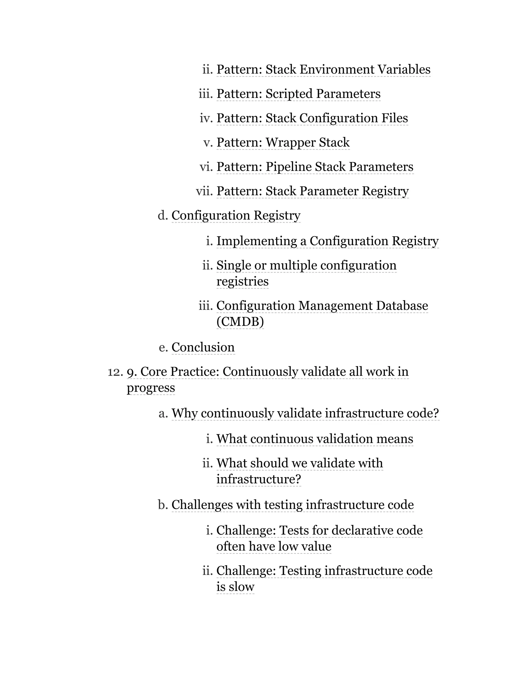 ii. Pattern: Stack Environment Variables
iii. Pattern: Scripted Parameters
iv. Pattern: Stack Configuration Files
v. Pattern: Wrapper Stack
vi. Pattern: Pipeline Stack Parameters
vii. Pattern: Stack Parameter Registry
d. Configuration Registry
i. Implementing a Configuration Registry
ii. Single or multiple configuration
registries
iii. Configuration Management Database
(CMDB)
e. Conclusion
12. 9. Core Practice: Continuously validate all work in
progress
a. Why continuously validate infrastructure code?
i. What continuous validation means
ii. What should we validate with
infrastructure?
b. Challenges with testing infrastructure code
i. Challenge: Tests for declarative code
often have low value
ii. Challenge: Testing infrastructure code
is slow
 