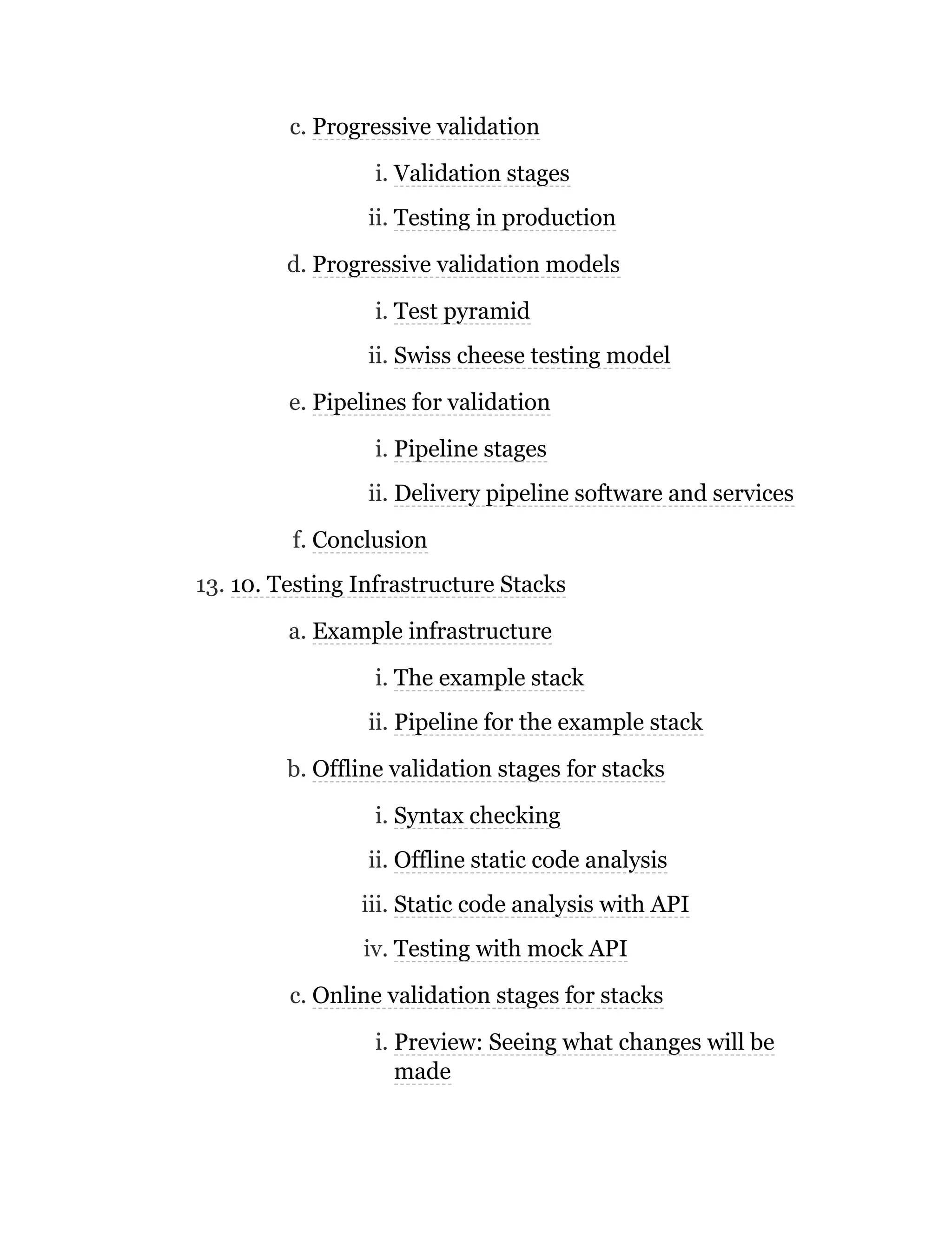 c. Progressive validation
i. Validation stages
ii. Testing in production
d. Progressive validation models
i. Test pyramid
ii. Swiss cheese testing model
e. Pipelines for validation
i. Pipeline stages
ii. Delivery pipeline software and services
f. Conclusion
13. 10. Testing Infrastructure Stacks
a. Example infrastructure
i. The example stack
ii. Pipeline for the example stack
b. Offline validation stages for stacks
i. Syntax checking
ii. Offline static code analysis
iii. Static code analysis with API
iv. Testing with mock API
c. Online validation stages for stacks
i. Preview: Seeing what changes will be
made
 