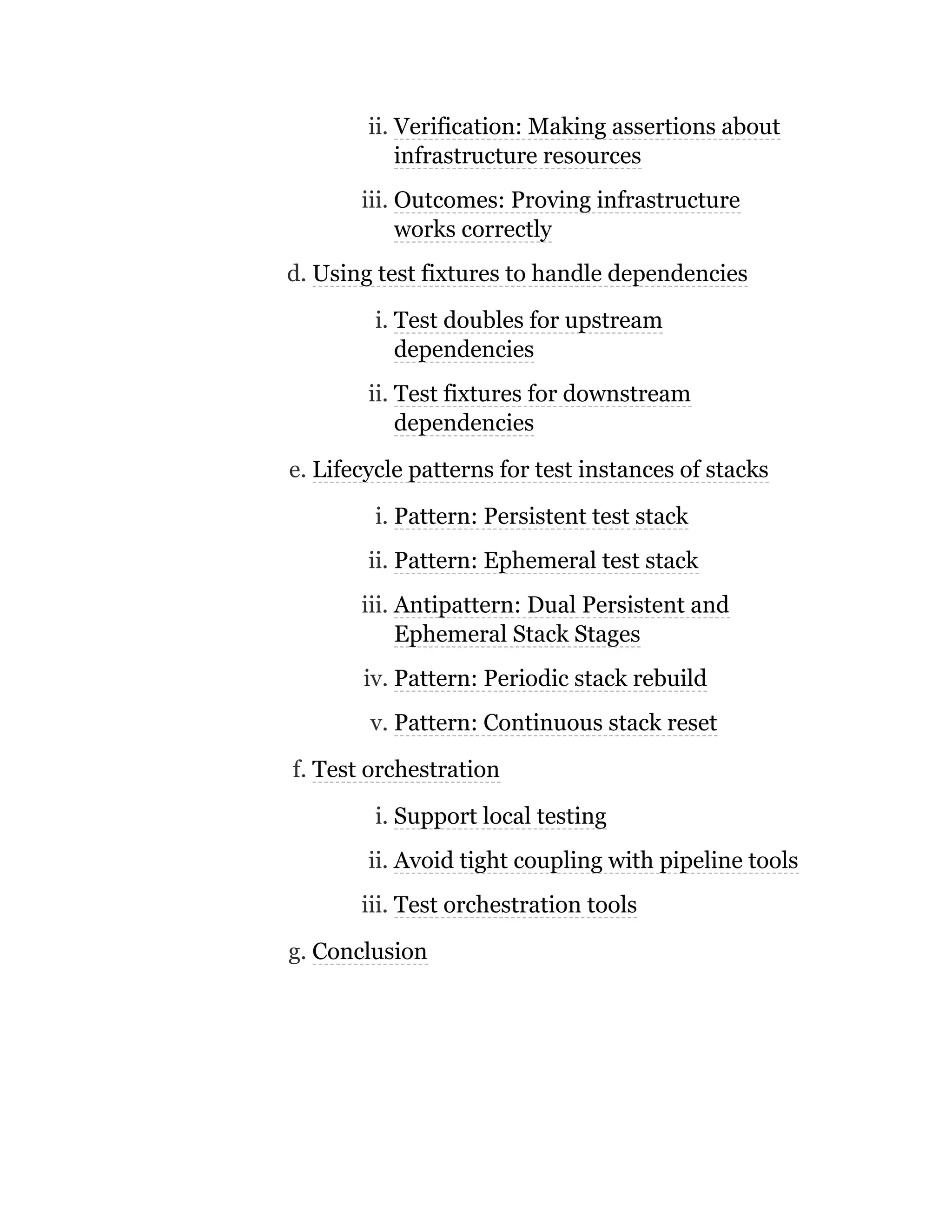 ii. Verification: Making assertions about
infrastructure resources
iii. Outcomes: Proving infrastructure
works correctly
d. Using test fixtures to handle dependencies
i. Test doubles for upstream
dependencies
ii. Test fixtures for downstream
dependencies
e. Lifecycle patterns for test instances of stacks
i. Pattern: Persistent test stack
ii. Pattern: Ephemeral test stack
iii. Antipattern: Dual Persistent and
Ephemeral Stack Stages
iv. Pattern: Periodic stack rebuild
v. Pattern: Continuous stack reset
f. Test orchestration
i. Support local testing
ii. Avoid tight coupling with pipeline tools
iii. Test orchestration tools
g. Conclusion
 