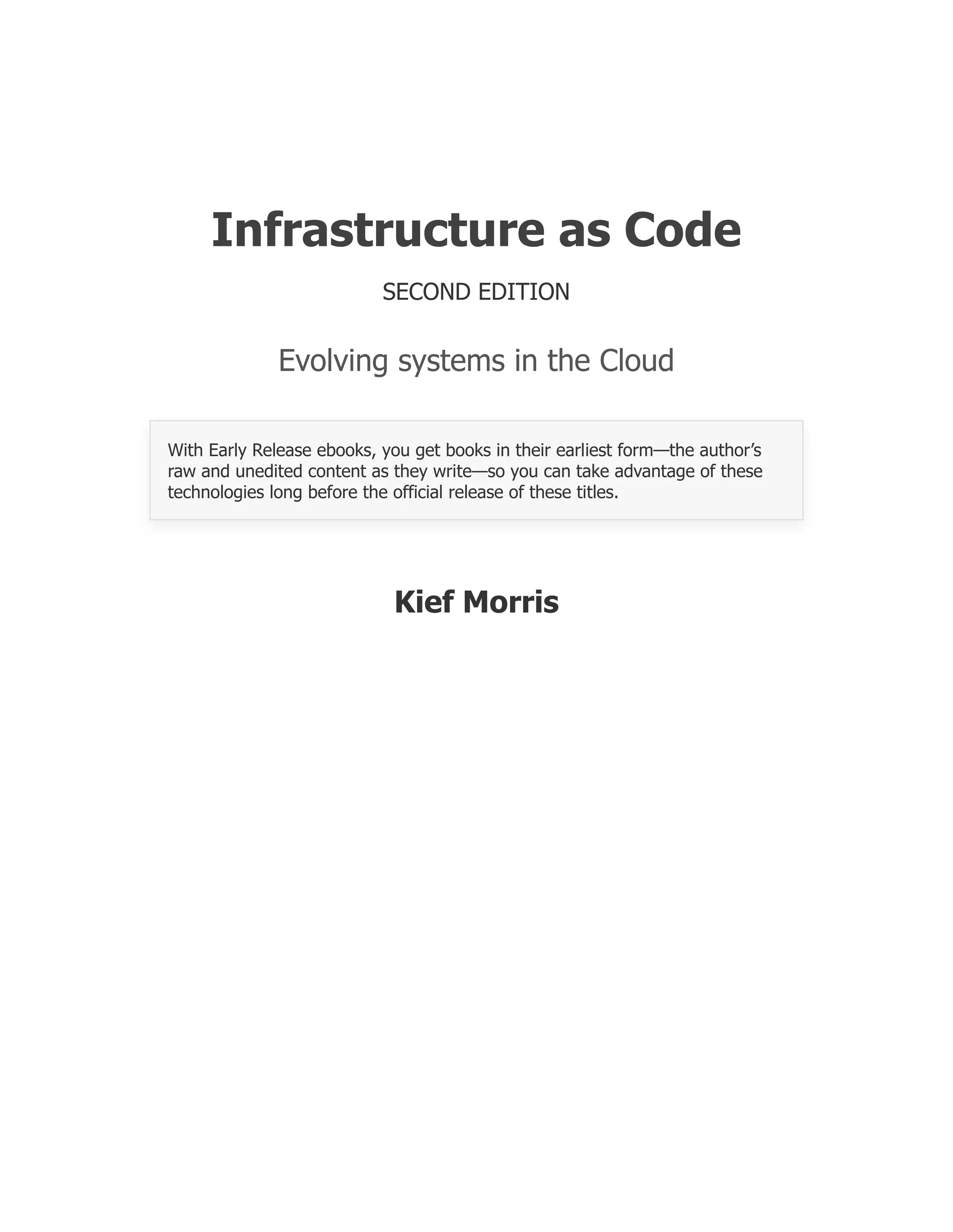 Infrastructure as Code
SECOND EDITION
Evolving systems in the Cloud
With Early Release ebooks, you get books in their earliest form—the author’s
raw and unedited content as they write—so you can take advantage of these
technologies long before the official release of these titles.
Kief Morris
 