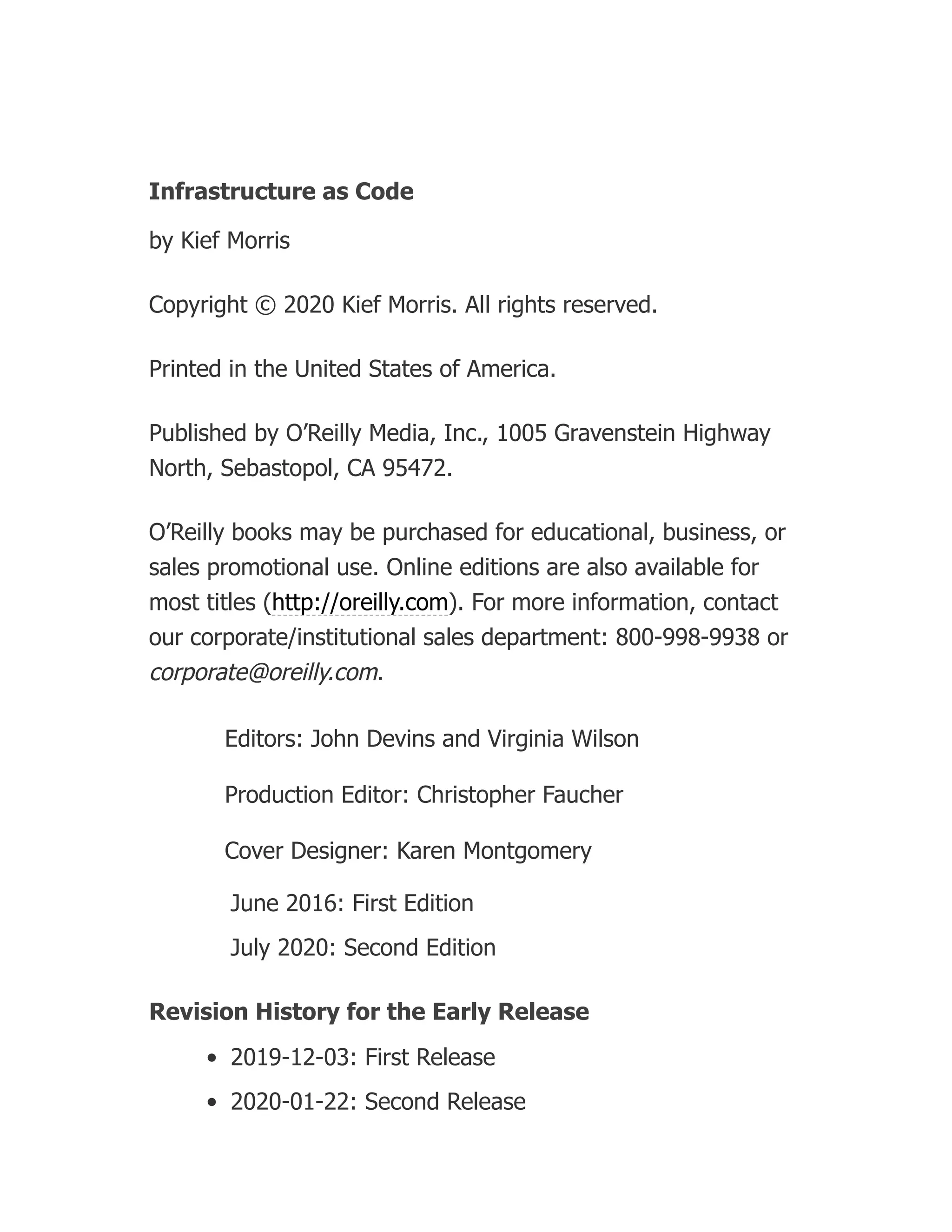Infrastructure as Code
by Kief Morris
Copyright © 2020 Kief Morris. All rights reserved.
Printed in the United States of America.
Published by O’Reilly Media, Inc., 1005 Gravenstein Highway
North, Sebastopol, CA 95472.
O’Reilly books may be purchased for educational, business, or
sales promotional use. Online editions are also available for
most titles (http://oreilly.com). For more information, contact
our corporate/institutional sales department: 800-998-9938 or
corporate@oreilly.com.
Editors: John Devins and Virginia Wilson
Production Editor: Christopher Faucher
Cover Designer: Karen Montgomery
June 2016: First Edition
July 2020: Second Edition
Revision History for the Early Release
2019-12-03: First Release
2020-01-22: Second Release
 