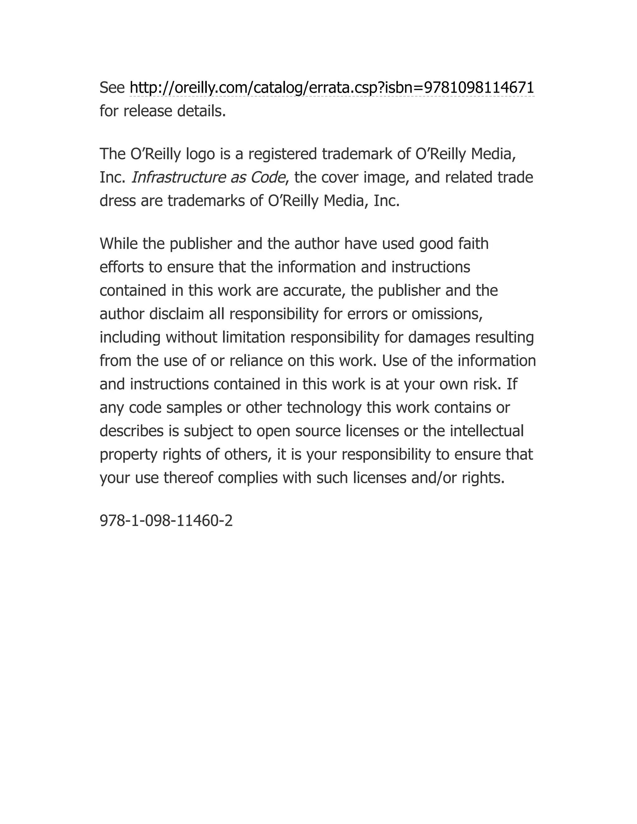 See http://oreilly.com/catalog/errata.csp?isbn=9781098114671
for release details.
The O’Reilly logo is a registered trademark of O’Reilly Media,
Inc. Infrastructure as Code, the cover image, and related trade
dress are trademarks of O’Reilly Media, Inc.
While the publisher and the author have used good faith
efforts to ensure that the information and instructions
contained in this work are accurate, the publisher and the
author disclaim all responsibility for errors or omissions,
including without limitation responsibility for damages resulting
from the use of or reliance on this work. Use of the information
and instructions contained in this work is at your own risk. If
any code samples or other technology this work contains or
describes is subject to open source licenses or the intellectual
property rights of others, it is your responsibility to ensure that
your use thereof complies with such licenses and/or rights.
978-1-098-11460-2
 