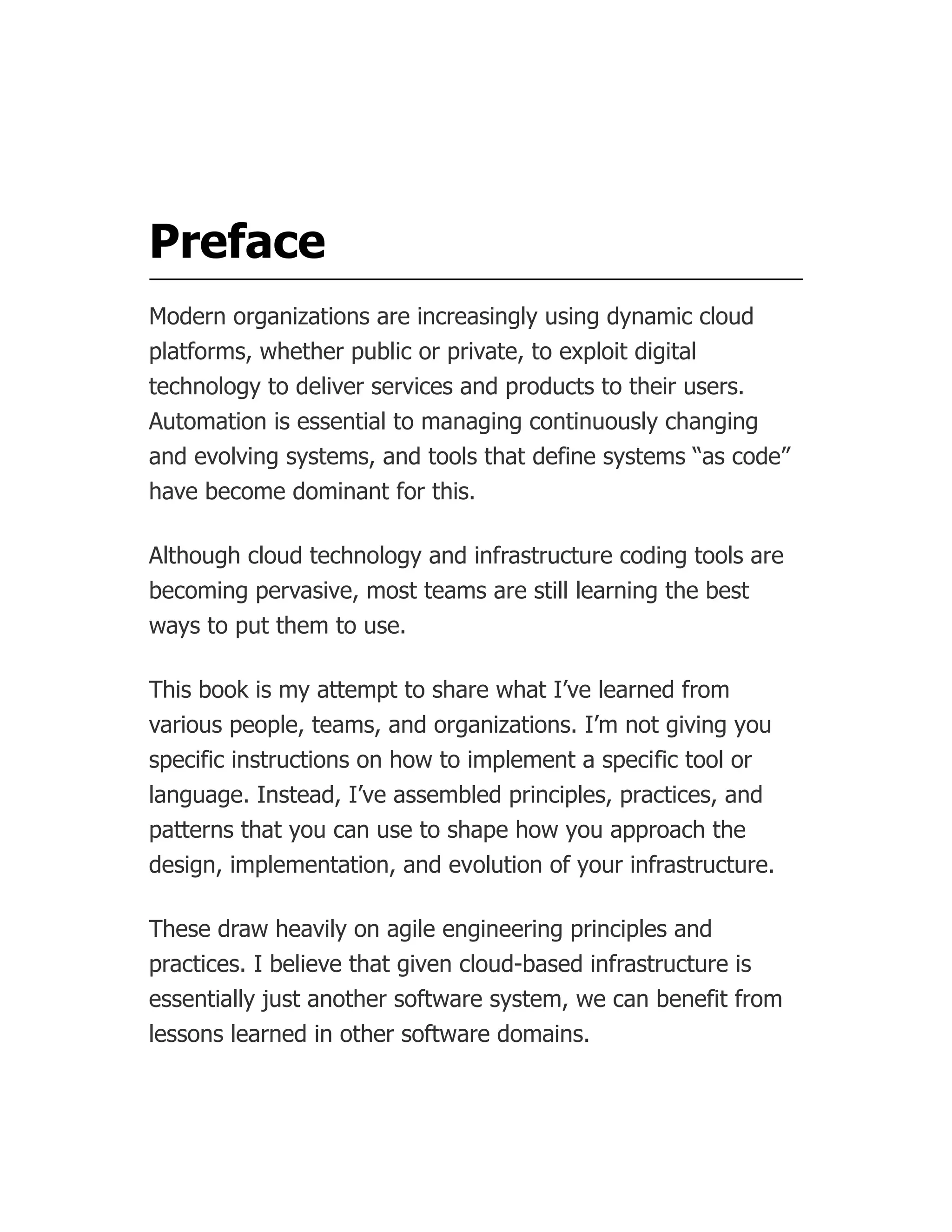 Preface
Modern organizations are increasingly using dynamic cloud
platforms, whether public or private, to exploit digital
technology to deliver services and products to their users.
Automation is essential to managing continuously changing
and evolving systems, and tools that define systems “as code”
have become dominant for this.
Although cloud technology and infrastructure coding tools are
becoming pervasive, most teams are still learning the best
ways to put them to use.
This book is my attempt to share what I’ve learned from
various people, teams, and organizations. I’m not giving you
specific instructions on how to implement a specific tool or
language. Instead, I’ve assembled principles, practices, and
patterns that you can use to shape how you approach the
design, implementation, and evolution of your infrastructure.
These draw heavily on agile engineering principles and
practices. I believe that given cloud-based infrastructure is
essentially just another software system, we can benefit from
lessons learned in other software domains.
 