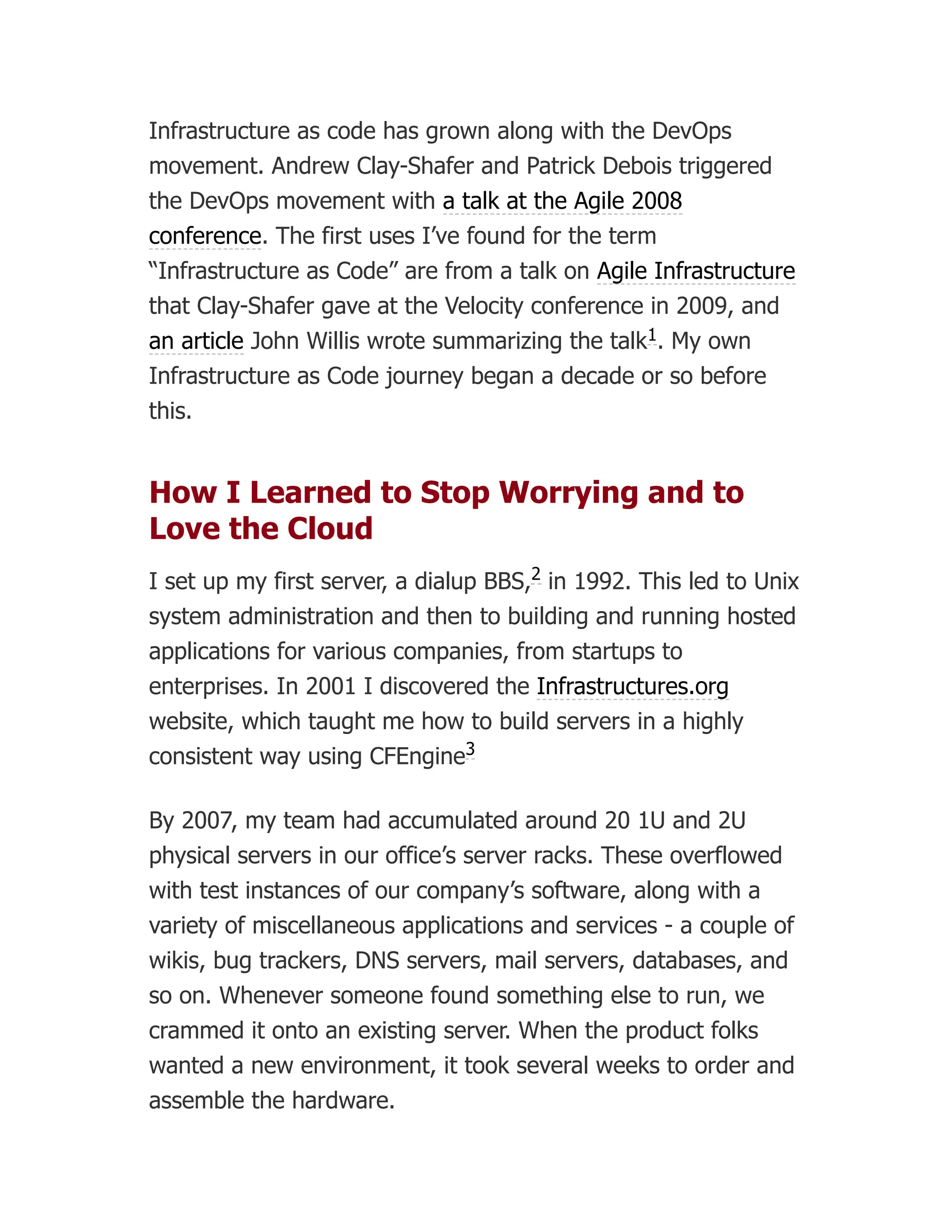 Infrastructure as code has grown along with the DevOps
movement. Andrew Clay-Shafer and Patrick Debois triggered
the DevOps movement with a talk at the Agile 2008
conference. The first uses I’ve found for the term
“Infrastructure as Code” are from a talk on Agile Infrastructure
that Clay-Shafer gave at the Velocity conference in 2009, and
an article John Willis wrote summarizing the talk . My own
Infrastructure as Code journey began a decade or so before
this.
How I Learned to Stop Worrying and to
Love the Cloud
I set up my first server, a dialup BBS, in 1992. This led to Unix
system administration and then to building and running hosted
applications for various companies, from startups to
enterprises. In 2001 I discovered the Infrastructures.org
website, which taught me how to build servers in a highly
consistent way using CFEngine
By 2007, my team had accumulated around 20 1U and 2U
physical servers in our office’s server racks. These overflowed
with test instances of our company’s software, along with a
variety of miscellaneous applications and services - a couple of
wikis, bug trackers, DNS servers, mail servers, databases, and
so on. Whenever someone found something else to run, we
crammed it onto an existing server. When the product folks
wanted a new environment, it took several weeks to order and
assemble the hardware.
1
2
3
 