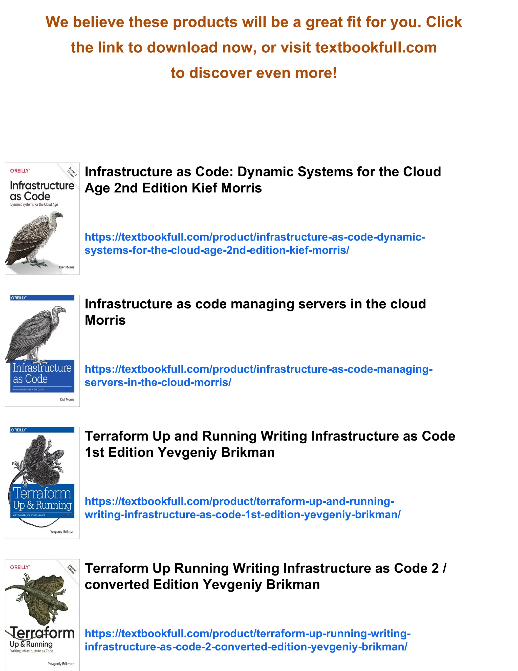 We believe these products will be a great fit for you. Click
the link to download now, or visit textbookfull.com
to discover even more!
Infrastructure as Code: Dynamic Systems for the Cloud
Age 2nd Edition Kief Morris
https://textbookfull.com/product/infrastructure-as-code-dynamic-
systems-for-the-cloud-age-2nd-edition-kief-morris/
Infrastructure as code managing servers in the cloud
Morris
https://textbookfull.com/product/infrastructure-as-code-managing-
servers-in-the-cloud-morris/
Terraform Up and Running Writing Infrastructure as Code
1st Edition Yevgeniy Brikman
https://textbookfull.com/product/terraform-up-and-running-
writing-infrastructure-as-code-1st-edition-yevgeniy-brikman/
Terraform Up Running Writing Infrastructure as Code 2 /
converted Edition Yevgeniy Brikman
https://textbookfull.com/product/terraform-up-running-writing-
infrastructure-as-code-2-converted-edition-yevgeniy-brikman/
 