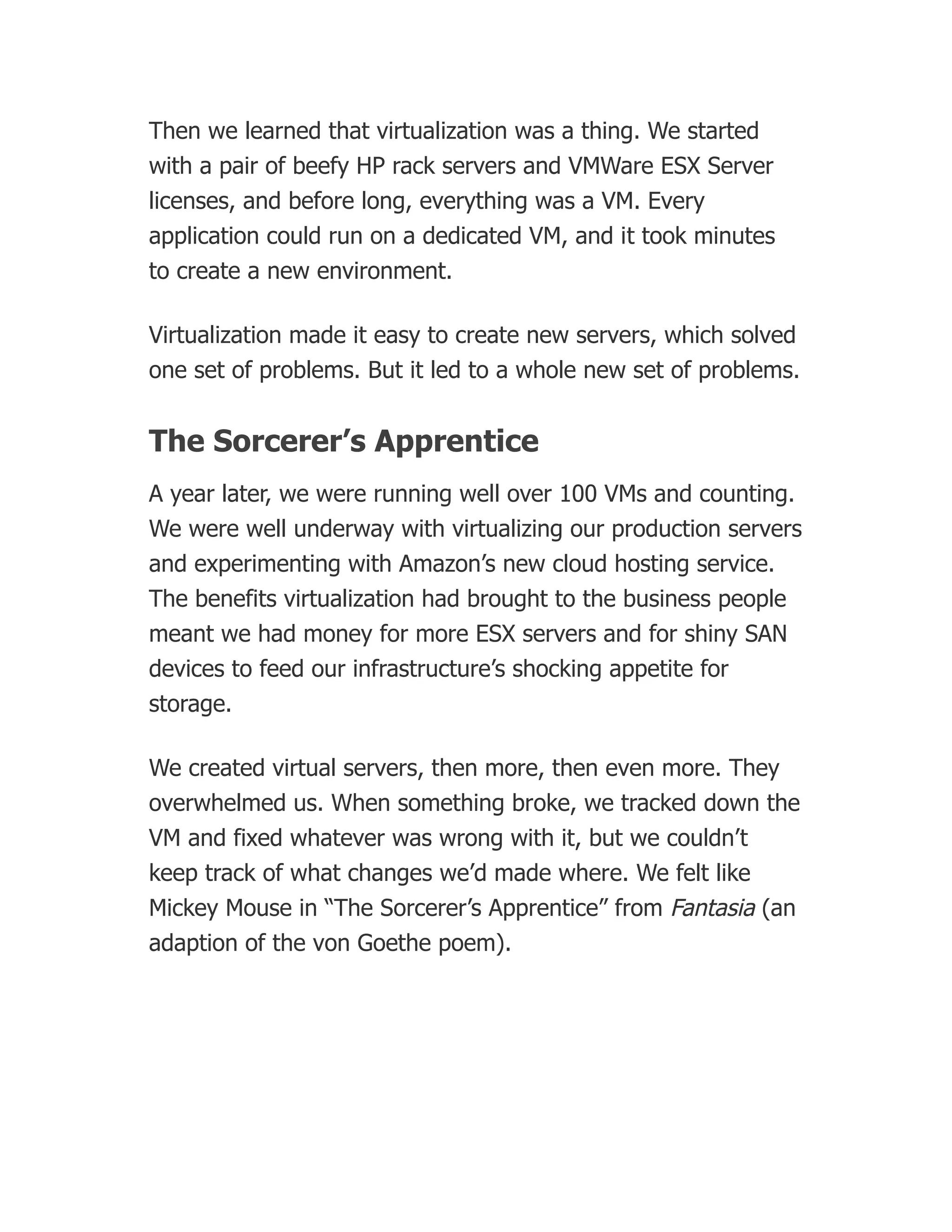 Then we learned that virtualization was a thing. We started
with a pair of beefy HP rack servers and VMWare ESX Server
licenses, and before long, everything was a VM. Every
application could run on a dedicated VM, and it took minutes
to create a new environment.
Virtualization made it easy to create new servers, which solved
one set of problems. But it led to a whole new set of problems.
The Sorcerer’s Apprentice
A year later, we were running well over 100 VMs and counting.
We were well underway with virtualizing our production servers
and experimenting with Amazon’s new cloud hosting service.
The benefits virtualization had brought to the business people
meant we had money for more ESX servers and for shiny SAN
devices to feed our infrastructure’s shocking appetite for
storage.
We created virtual servers, then more, then even more. They
overwhelmed us. When something broke, we tracked down the
VM and fixed whatever was wrong with it, but we couldn’t
keep track of what changes we’d made where. We felt like
Mickey Mouse in “The Sorcerer’s Apprentice” from Fantasia (an
adaption of the von Goethe poem).
 
