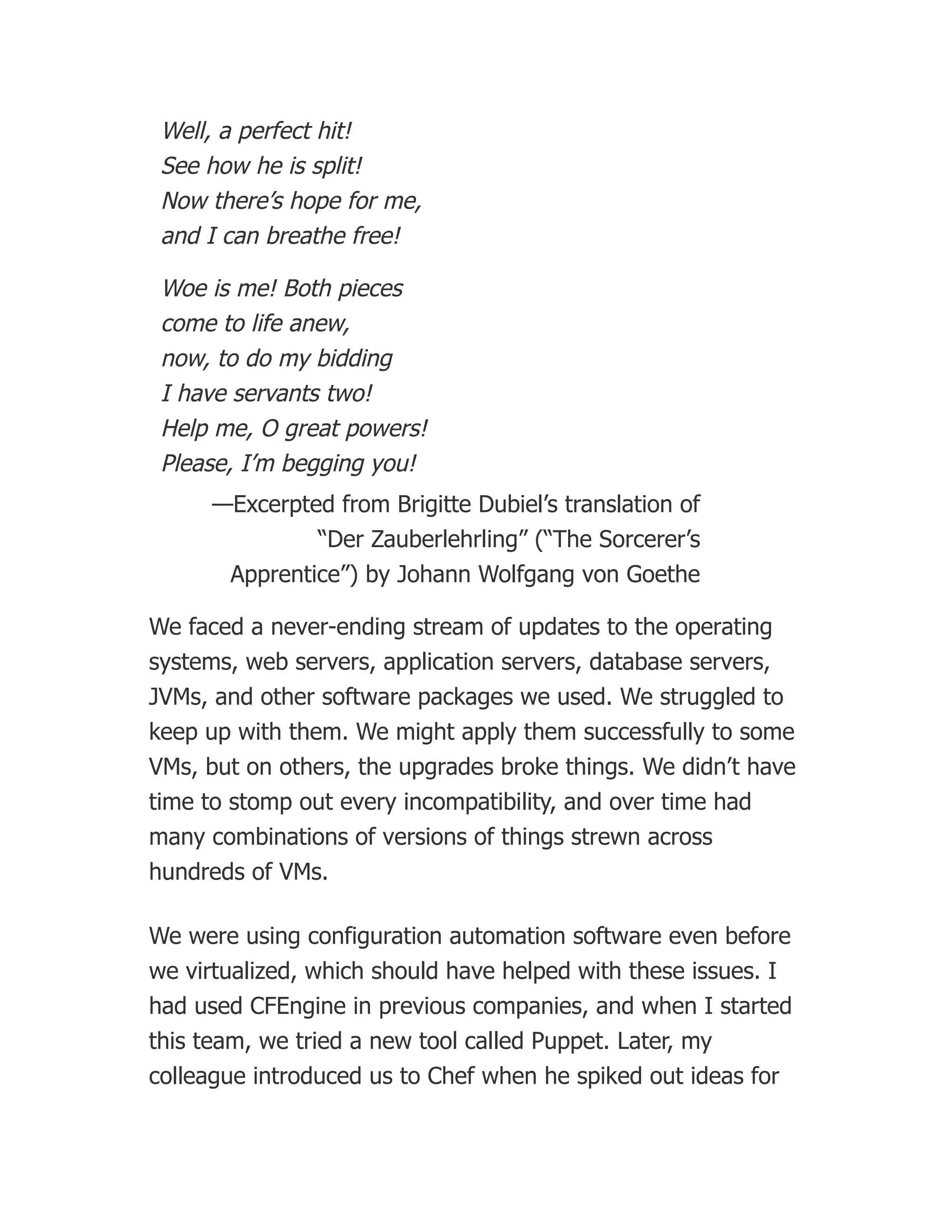 Well, a perfect hit!
See how he is split!
Now there’s hope for me,
and I can breathe free!
Woe is me! Both pieces
come to life anew,
now, to do my bidding
I have servants two!
Help me, O great powers!
Please, I’m begging you!
—Excerpted from Brigitte Dubiel’s translation of
“Der Zauberlehrling” (“The Sorcerer’s
Apprentice”) by Johann Wolfgang von Goethe
We faced a never-ending stream of updates to the operating
systems, web servers, application servers, database servers,
JVMs, and other software packages we used. We struggled to
keep up with them. We might apply them successfully to some
VMs, but on others, the upgrades broke things. We didn’t have
time to stomp out every incompatibility, and over time had
many combinations of versions of things strewn across
hundreds of VMs.
We were using configuration automation software even before
we virtualized, which should have helped with these issues. I
had used CFEngine in previous companies, and when I started
this team, we tried a new tool called Puppet. Later, my
colleague introduced us to Chef when he spiked out ideas for
 