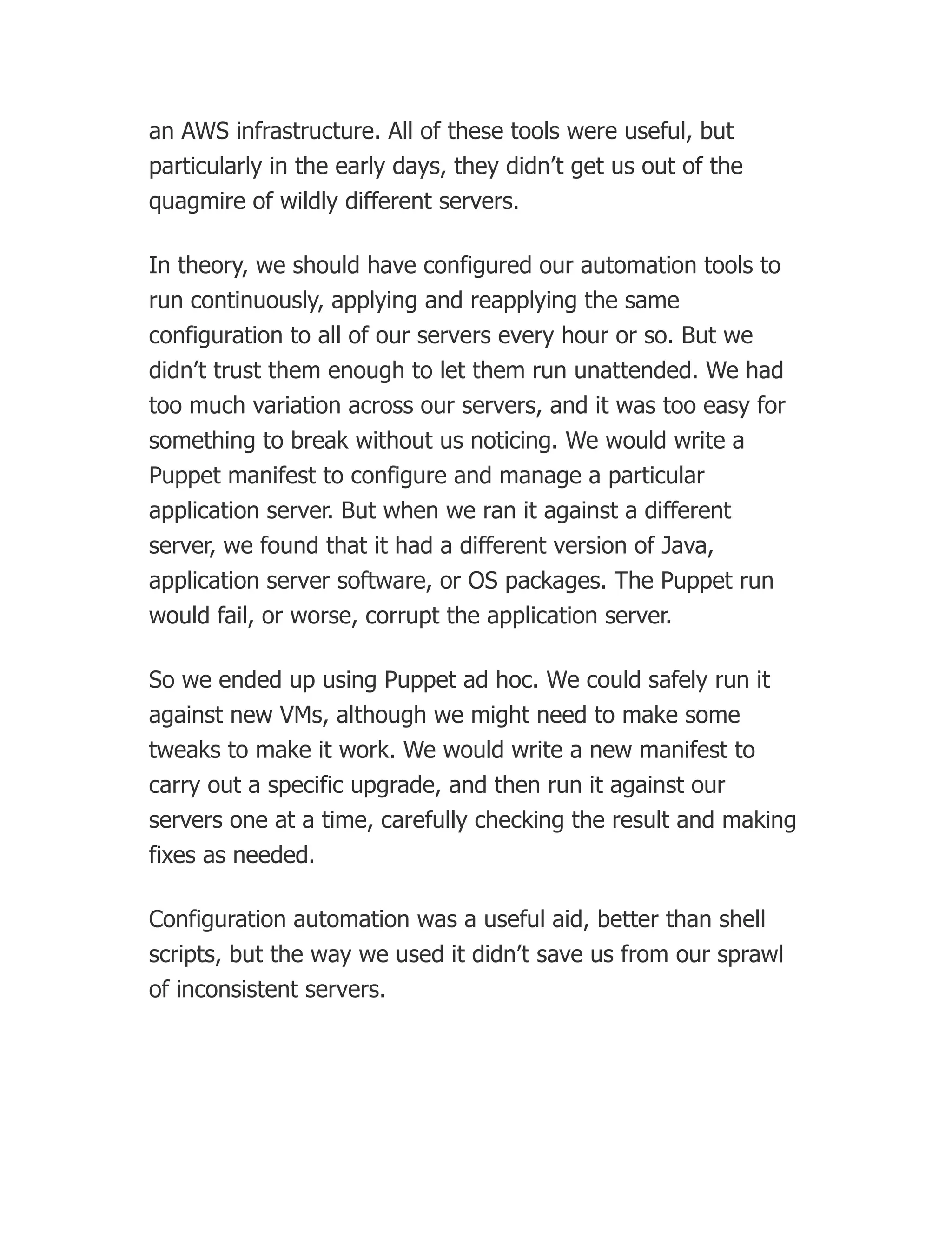 an AWS infrastructure. All of these tools were useful, but
particularly in the early days, they didn’t get us out of the
quagmire of wildly different servers.
In theory, we should have configured our automation tools to
run continuously, applying and reapplying the same
configuration to all of our servers every hour or so. But we
didn’t trust them enough to let them run unattended. We had
too much variation across our servers, and it was too easy for
something to break without us noticing. We would write a
Puppet manifest to configure and manage a particular
application server. But when we ran it against a different
server, we found that it had a different version of Java,
application server software, or OS packages. The Puppet run
would fail, or worse, corrupt the application server.
So we ended up using Puppet ad hoc. We could safely run it
against new VMs, although we might need to make some
tweaks to make it work. We would write a new manifest to
carry out a specific upgrade, and then run it against our
servers one at a time, carefully checking the result and making
fixes as needed.
Configuration automation was a useful aid, better than shell
scripts, but the way we used it didn’t save us from our sprawl
of inconsistent servers.
 