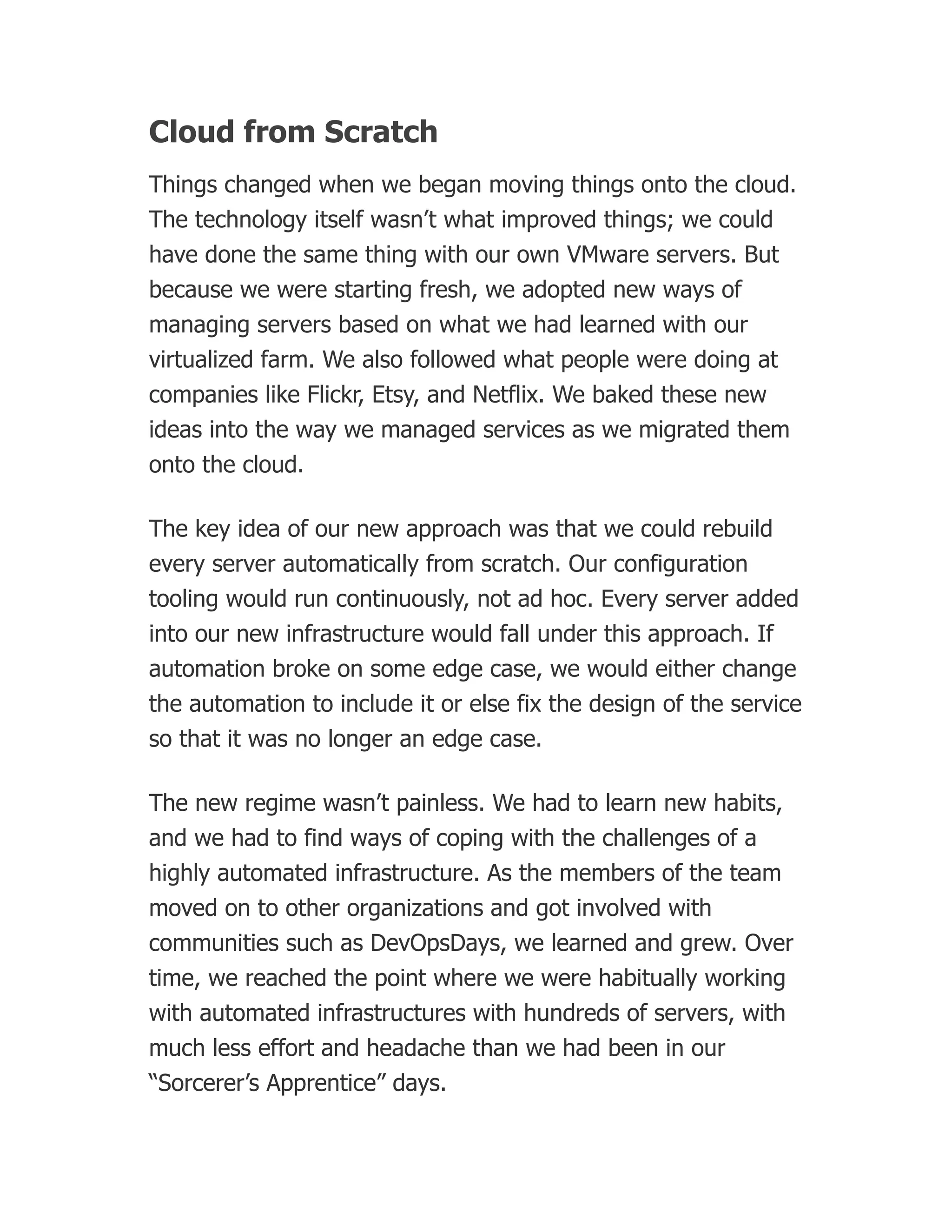 Cloud from Scratch
Things changed when we began moving things onto the cloud.
The technology itself wasn’t what improved things; we could
have done the same thing with our own VMware servers. But
because we were starting fresh, we adopted new ways of
managing servers based on what we had learned with our
virtualized farm. We also followed what people were doing at
companies like Flickr, Etsy, and Netflix. We baked these new
ideas into the way we managed services as we migrated them
onto the cloud.
The key idea of our new approach was that we could rebuild
every server automatically from scratch. Our configuration
tooling would run continuously, not ad hoc. Every server added
into our new infrastructure would fall under this approach. If
automation broke on some edge case, we would either change
the automation to include it or else fix the design of the service
so that it was no longer an edge case.
The new regime wasn’t painless. We had to learn new habits,
and we had to find ways of coping with the challenges of a
highly automated infrastructure. As the members of the team
moved on to other organizations and got involved with
communities such as DevOpsDays, we learned and grew. Over
time, we reached the point where we were habitually working
with automated infrastructures with hundreds of servers, with
much less effort and headache than we had been in our
“Sorcerer’s Apprentice” days.
 