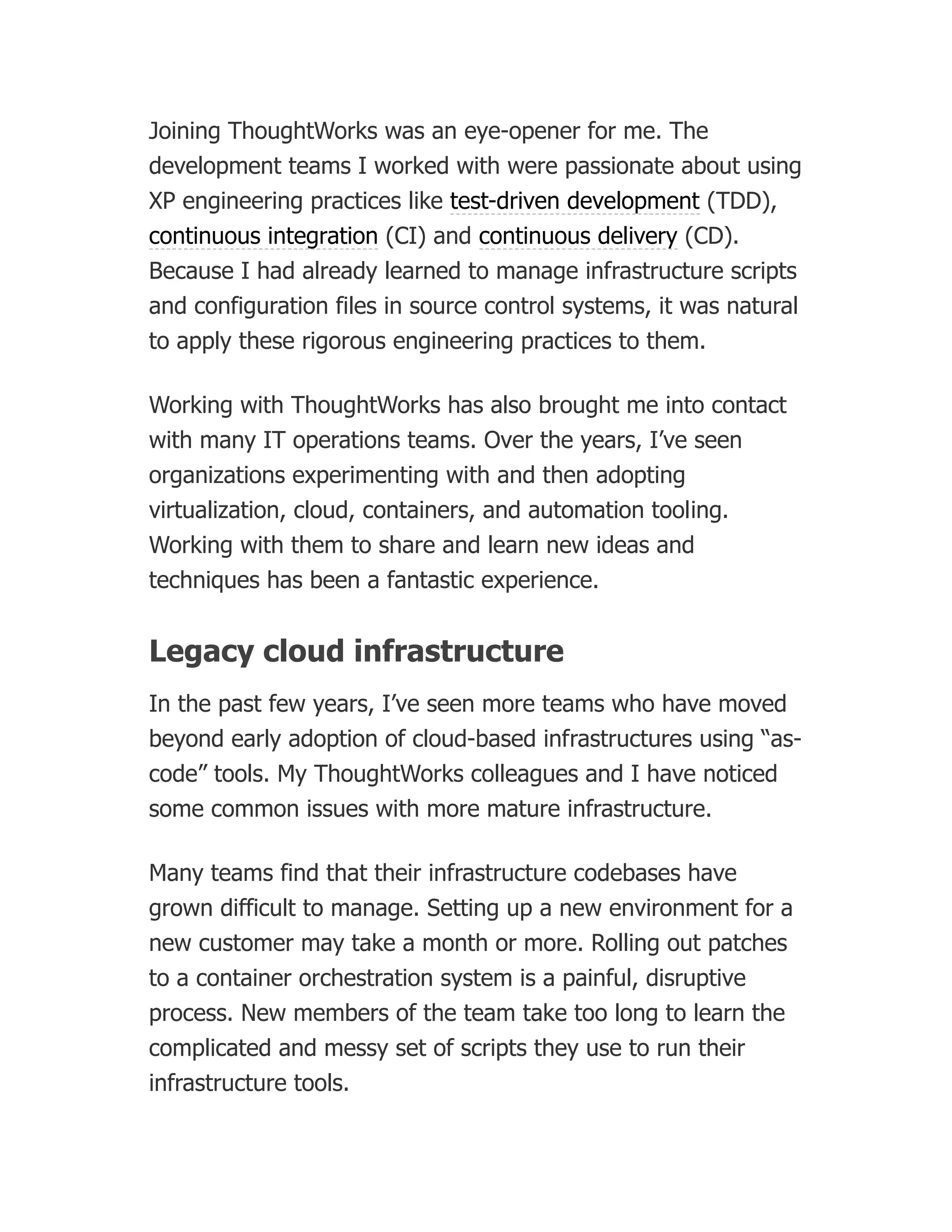 Joining ThoughtWorks was an eye-opener for me. The
development teams I worked with were passionate about using
XP engineering practices like test-driven development (TDD),
continuous integration (CI) and continuous delivery (CD).
Because I had already learned to manage infrastructure scripts
and configuration files in source control systems, it was natural
to apply these rigorous engineering practices to them.
Working with ThoughtWorks has also brought me into contact
with many IT operations teams. Over the years, I’ve seen
organizations experimenting with and then adopting
virtualization, cloud, containers, and automation tooling.
Working with them to share and learn new ideas and
techniques has been a fantastic experience.
Legacy cloud infrastructure
In the past few years, I’ve seen more teams who have moved
beyond early adoption of cloud-based infrastructures using “as-
code” tools. My ThoughtWorks colleagues and I have noticed
some common issues with more mature infrastructure.
Many teams find that their infrastructure codebases have
grown difficult to manage. Setting up a new environment for a
new customer may take a month or more. Rolling out patches
to a container orchestration system is a painful, disruptive
process. New members of the team take too long to learn the
complicated and messy set of scripts they use to run their
infrastructure tools.
 