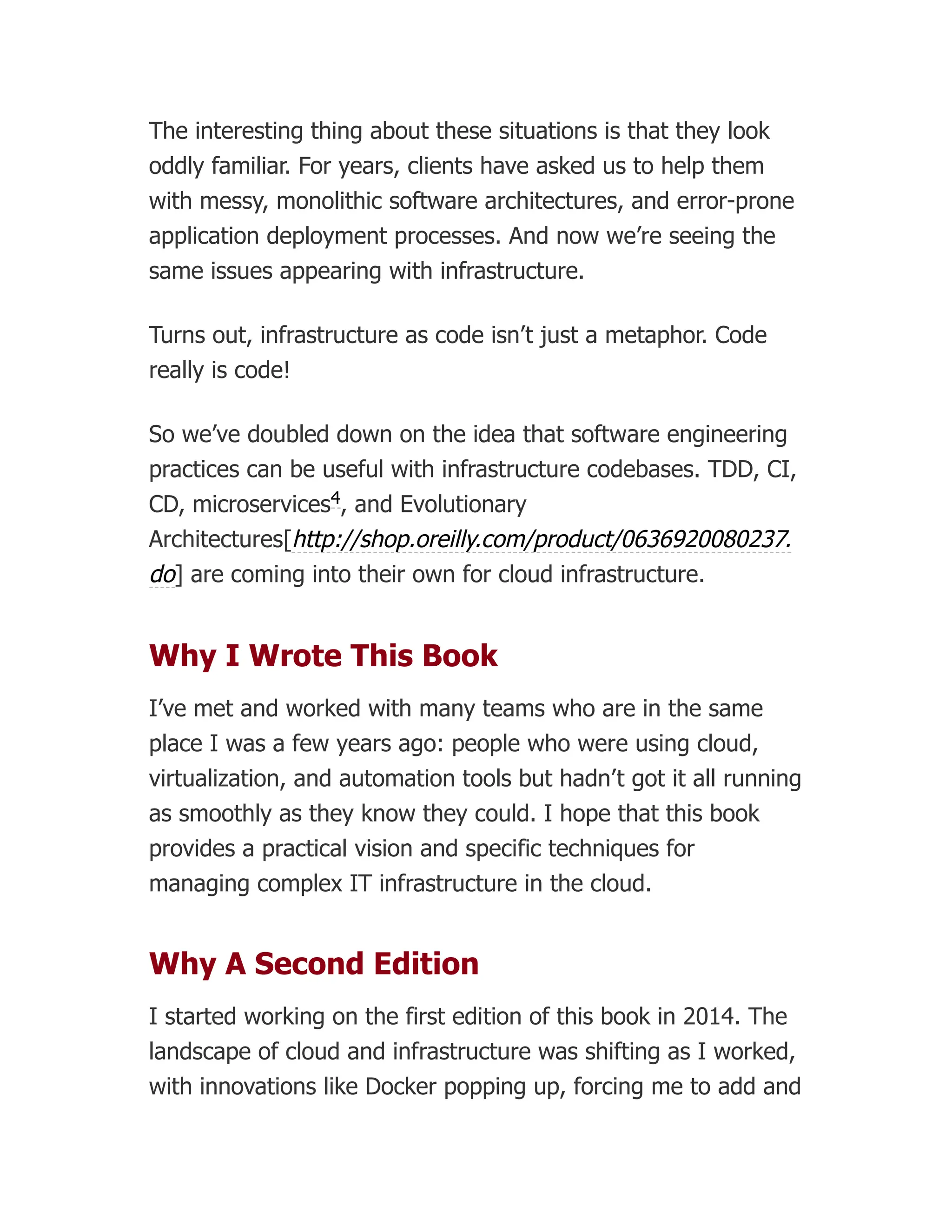 The interesting thing about these situations is that they look
oddly familiar. For years, clients have asked us to help them
with messy, monolithic software architectures, and error-prone
application deployment processes. And now we’re seeing the
same issues appearing with infrastructure.
Turns out, infrastructure as code isn’t just a metaphor. Code
really is code!
So we’ve doubled down on the idea that software engineering
practices can be useful with infrastructure codebases. TDD, CI,
CD, microservices , and Evolutionary
Architectures[http://shop.oreilly.com/product/0636920080237.
do] are coming into their own for cloud infrastructure.
Why I Wrote This Book
I’ve met and worked with many teams who are in the same
place I was a few years ago: people who were using cloud,
virtualization, and automation tools but hadn’t got it all running
as smoothly as they know they could. I hope that this book
provides a practical vision and specific techniques for
managing complex IT infrastructure in the cloud.
Why A Second Edition
I started working on the first edition of this book in 2014. The
landscape of cloud and infrastructure was shifting as I worked,
with innovations like Docker popping up, forcing me to add and
4
 