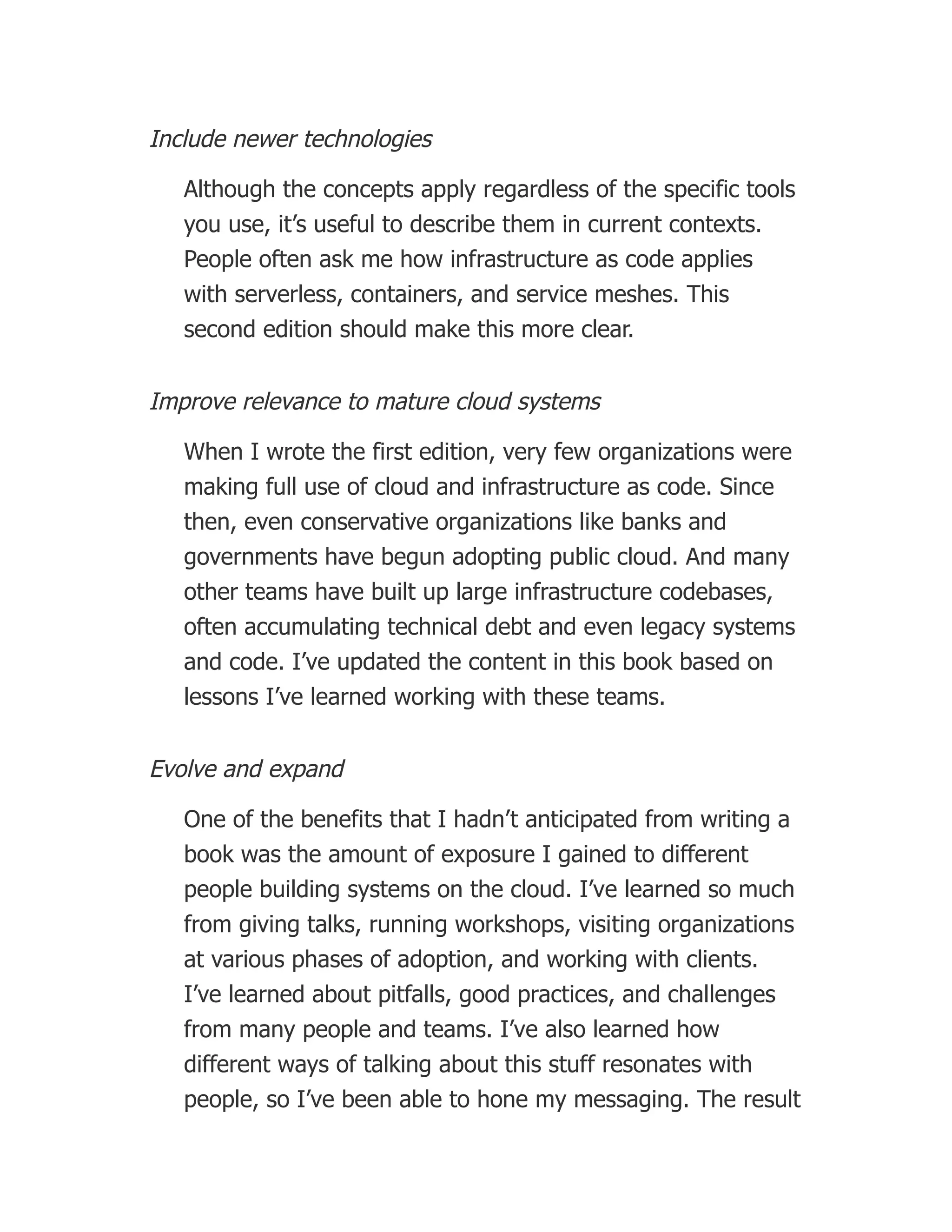 Include newer technologies
Although the concepts apply regardless of the specific tools
you use, it’s useful to describe them in current contexts.
People often ask me how infrastructure as code applies
with serverless, containers, and service meshes. This
second edition should make this more clear.
Improve relevance to mature cloud systems
When I wrote the first edition, very few organizations were
making full use of cloud and infrastructure as code. Since
then, even conservative organizations like banks and
governments have begun adopting public cloud. And many
other teams have built up large infrastructure codebases,
often accumulating technical debt and even legacy systems
and code. I’ve updated the content in this book based on
lessons I’ve learned working with these teams.
Evolve and expand
One of the benefits that I hadn’t anticipated from writing a
book was the amount of exposure I gained to different
people building systems on the cloud. I’ve learned so much
from giving talks, running workshops, visiting organizations
at various phases of adoption, and working with clients.
I’ve learned about pitfalls, good practices, and challenges
from many people and teams. I’ve also learned how
different ways of talking about this stuff resonates with
people, so I’ve been able to hone my messaging. The result
 