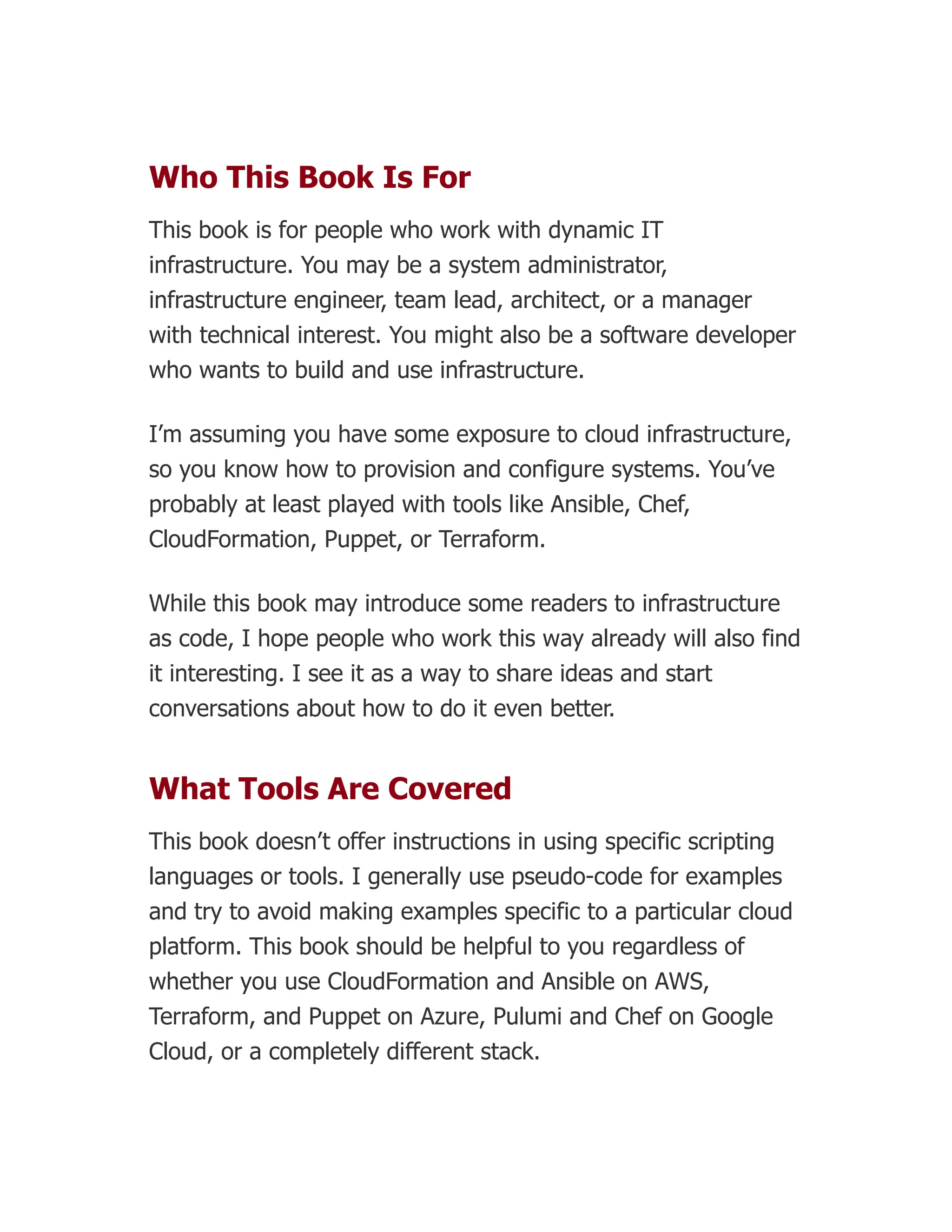 Who This Book Is For
This book is for people who work with dynamic IT
infrastructure. You may be a system administrator,
infrastructure engineer, team lead, architect, or a manager
with technical interest. You might also be a software developer
who wants to build and use infrastructure.
I’m assuming you have some exposure to cloud infrastructure,
so you know how to provision and configure systems. You’ve
probably at least played with tools like Ansible, Chef,
CloudFormation, Puppet, or Terraform.
While this book may introduce some readers to infrastructure
as code, I hope people who work this way already will also find
it interesting. I see it as a way to share ideas and start
conversations about how to do it even better.
What Tools Are Covered
This book doesn’t offer instructions in using specific scripting
languages or tools. I generally use pseudo-code for examples
and try to avoid making examples specific to a particular cloud
platform. This book should be helpful to you regardless of
whether you use CloudFormation and Ansible on AWS,
Terraform, and Puppet on Azure, Pulumi and Chef on Google
Cloud, or a completely different stack.
 