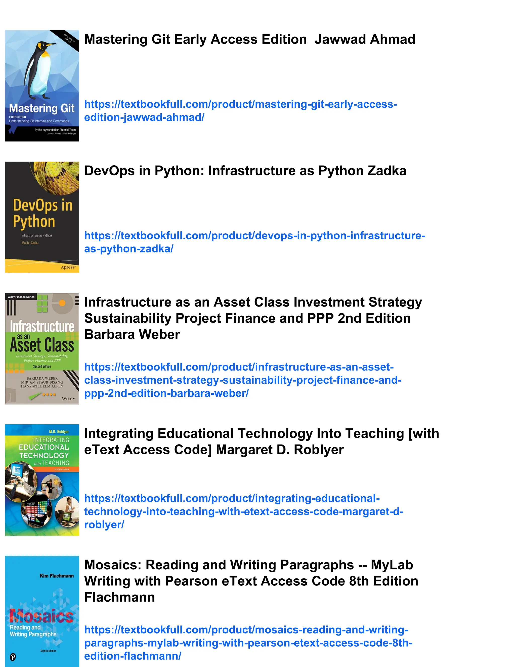 Mastering Git Early Access Edition Jawwad Ahmad
https://textbookfull.com/product/mastering-git-early-access-
edition-jawwad-ahmad/
DevOps in Python: Infrastructure as Python Zadka
https://textbookfull.com/product/devops-in-python-infrastructure-
as-python-zadka/
Infrastructure as an Asset Class Investment Strategy
Sustainability Project Finance and PPP 2nd Edition
Barbara Weber
https://textbookfull.com/product/infrastructure-as-an-asset-
class-investment-strategy-sustainability-project-finance-and-
ppp-2nd-edition-barbara-weber/
Integrating Educational Technology Into Teaching [with
eText Access Code] Margaret D. Roblyer
https://textbookfull.com/product/integrating-educational-
technology-into-teaching-with-etext-access-code-margaret-d-
roblyer/
Mosaics: Reading and Writing Paragraphs -- MyLab
Writing with Pearson eText Access Code 8th Edition
Flachmann
https://textbookfull.com/product/mosaics-reading-and-writing-
paragraphs-mylab-writing-with-pearson-etext-access-code-8th-
edition-flachmann/
 