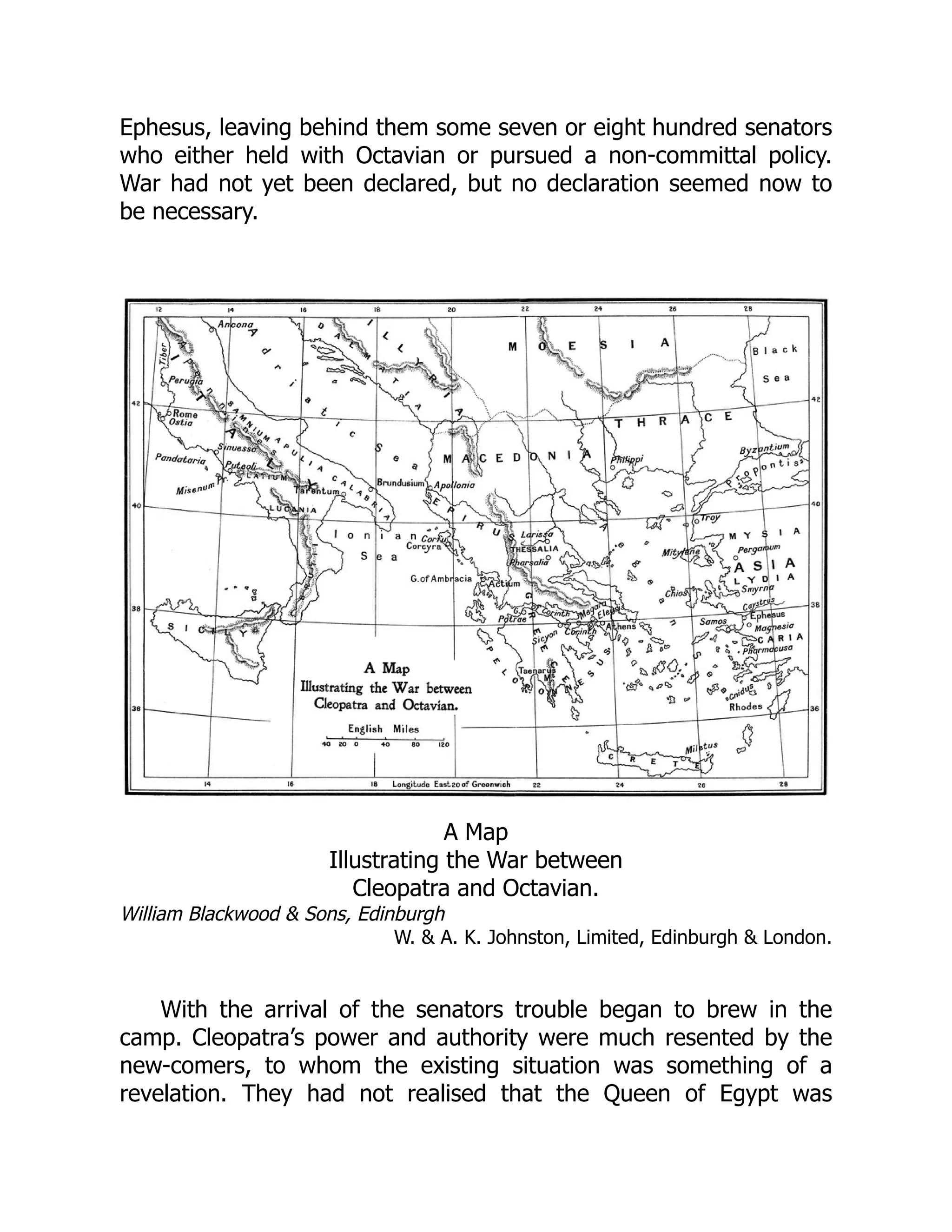 William Blackwood & Sons, Edinburgh
W. & A. K. Johnston, Limited, Edinburgh & London.
Ephesus, leaving behind them some seven or eight hundred senators
who either held with Octavian or pursued a non-committal policy.
War had not yet been declared, but no declaration seemed now to
be necessary.
A Map
Illustrating the War between
Cleopatra and Octavian.
With the arrival of the senators trouble began to brew in the
camp. Cleopatra’s power and authority were much resented by the
new-comers, to whom the existing situation was something of a
revelation. They had not realised that the Queen of Egypt was
 