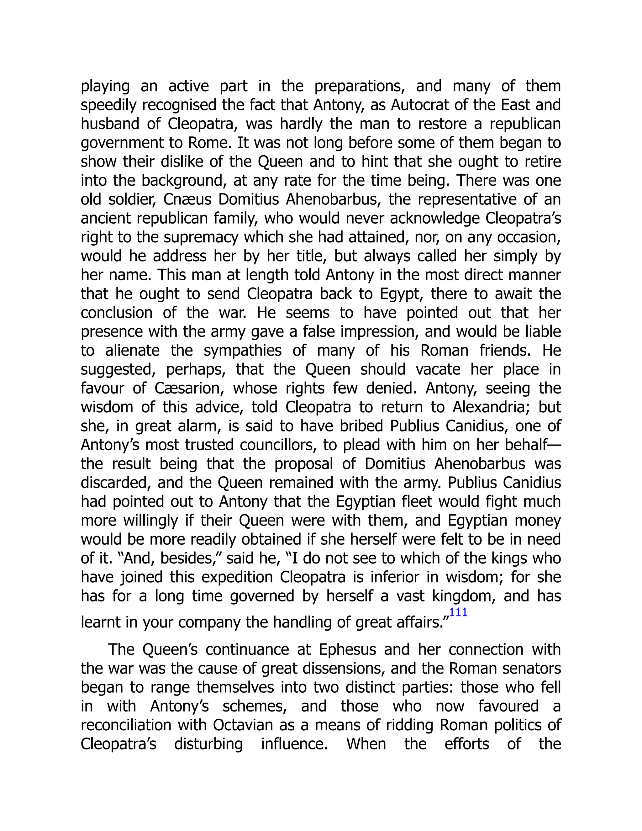 playing an active part in the preparations, and many of them
speedily recognised the fact that Antony, as Autocrat of the East and
husband of Cleopatra, was hardly the man to restore a republican
government to Rome. It was not long before some of them began to
show their dislike of the Queen and to hint that she ought to retire
into the background, at any rate for the time being. There was one
old soldier, Cnæus Domitius Ahenobarbus, the representative of an
ancient republican family, who would never acknowledge Cleopatra’s
right to the supremacy which she had attained, nor, on any occasion,
would he address her by her title, but always called her simply by
her name. This man at length told Antony in the most direct manner
that he ought to send Cleopatra back to Egypt, there to await the
conclusion of the war. He seems to have pointed out that her
presence with the army gave a false impression, and would be liable
to alienate the sympathies of many of his Roman friends. He
suggested, perhaps, that the Queen should vacate her place in
favour of Cæsarion, whose rights few denied. Antony, seeing the
wisdom of this advice, told Cleopatra to return to Alexandria; but
she, in great alarm, is said to have bribed Publius Canidius, one of
Antony’s most trusted councillors, to plead with him on her behalf—
the result being that the proposal of Domitius Ahenobarbus was
discarded, and the Queen remained with the army. Publius Canidius
had pointed out to Antony that the Egyptian fleet would fight much
more willingly if their Queen were with them, and Egyptian money
would be more readily obtained if she herself were felt to be in need
of it. “And, besides,” said he, “I do not see to which of the kings who
have joined this expedition Cleopatra is inferior in wisdom; for she
has for a long time governed by herself a vast kingdom, and has
learnt in your company the handling of great affairs.”
111
The Queen’s continuance at Ephesus and her connection with
the war was the cause of great dissensions, and the Roman senators
began to range themselves into two distinct parties: those who fell
in with Antony’s schemes, and those who now favoured a
reconciliation with Octavian as a means of ridding Roman politics of
Cleopatra’s disturbing influence. When the efforts of the
 