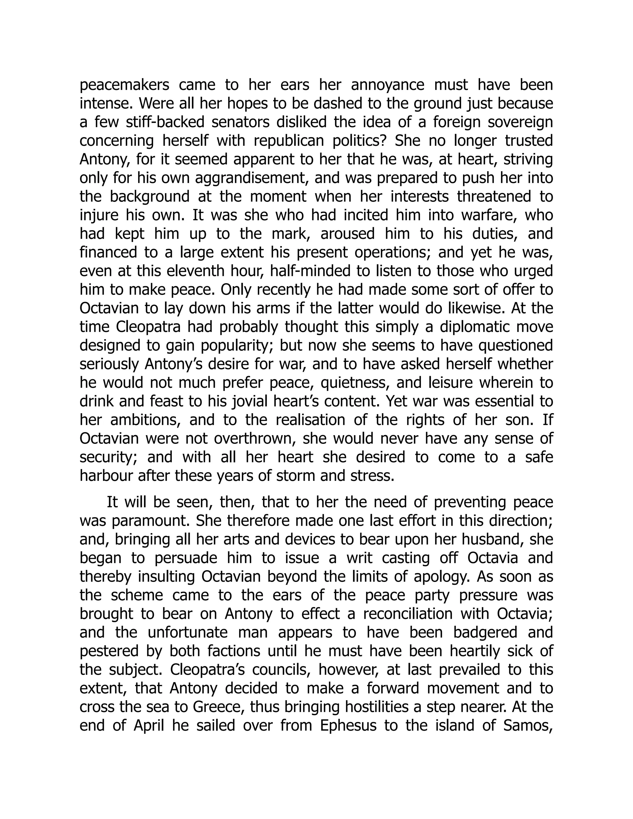 peacemakers came to her ears her annoyance must have been
intense. Were all her hopes to be dashed to the ground just because
a few stiff-backed senators disliked the idea of a foreign sovereign
concerning herself with republican politics? She no longer trusted
Antony, for it seemed apparent to her that he was, at heart, striving
only for his own aggrandisement, and was prepared to push her into
the background at the moment when her interests threatened to
injure his own. It was she who had incited him into warfare, who
had kept him up to the mark, aroused him to his duties, and
financed to a large extent his present operations; and yet he was,
even at this eleventh hour, half-minded to listen to those who urged
him to make peace. Only recently he had made some sort of offer to
Octavian to lay down his arms if the latter would do likewise. At the
time Cleopatra had probably thought this simply a diplomatic move
designed to gain popularity; but now she seems to have questioned
seriously Antony’s desire for war, and to have asked herself whether
he would not much prefer peace, quietness, and leisure wherein to
drink and feast to his jovial heart’s content. Yet war was essential to
her ambitions, and to the realisation of the rights of her son. If
Octavian were not overthrown, she would never have any sense of
security; and with all her heart she desired to come to a safe
harbour after these years of storm and stress.
It will be seen, then, that to her the need of preventing peace
was paramount. She therefore made one last effort in this direction;
and, bringing all her arts and devices to bear upon her husband, she
began to persuade him to issue a writ casting off Octavia and
thereby insulting Octavian beyond the limits of apology. As soon as
the scheme came to the ears of the peace party pressure was
brought to bear on Antony to effect a reconciliation with Octavia;
and the unfortunate man appears to have been badgered and
pestered by both factions until he must have been heartily sick of
the subject. Cleopatra’s councils, however, at last prevailed to this
extent, that Antony decided to make a forward movement and to
cross the sea to Greece, thus bringing hostilities a step nearer. At the
end of April he sailed over from Ephesus to the island of Samos,
 