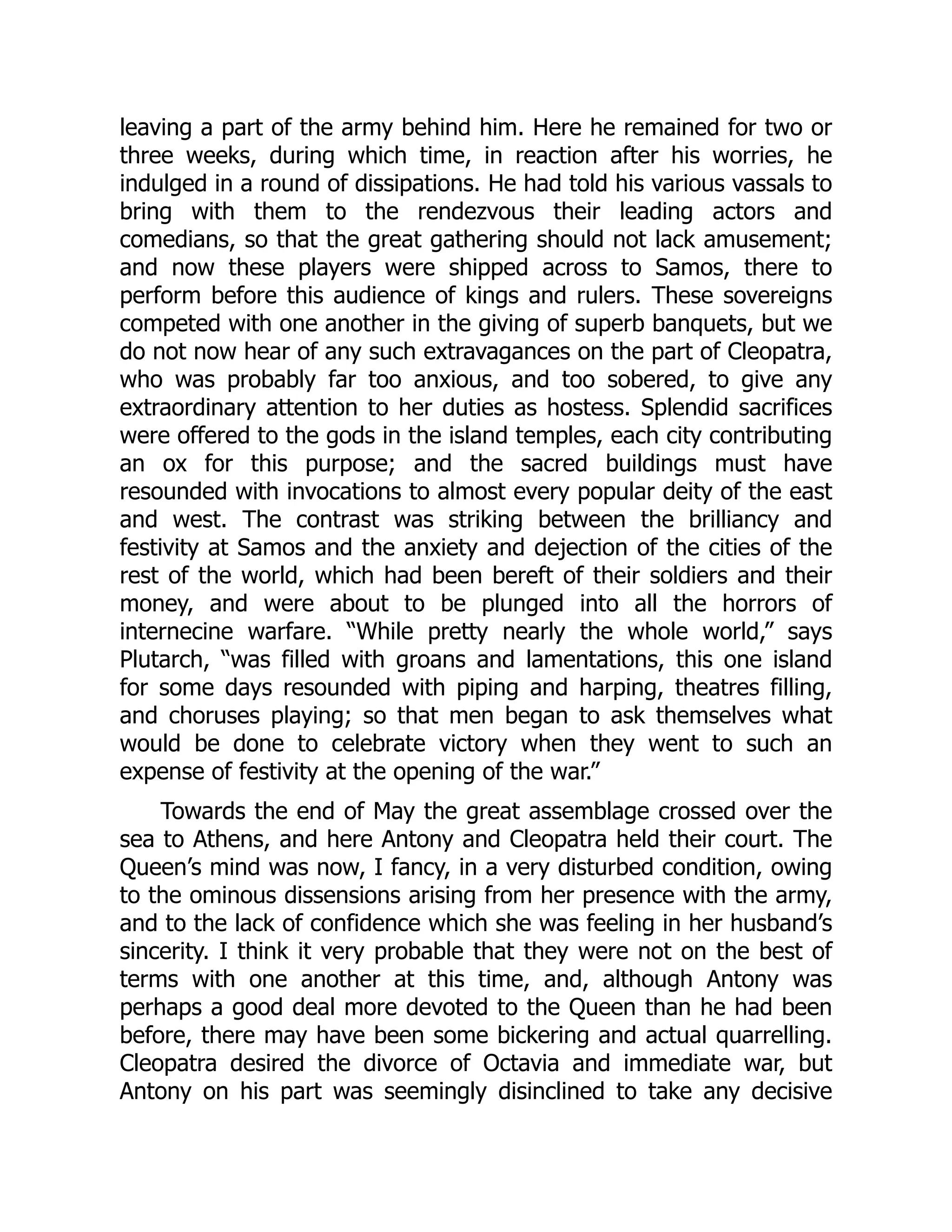 leaving a part of the army behind him. Here he remained for two or
three weeks, during which time, in reaction after his worries, he
indulged in a round of dissipations. He had told his various vassals to
bring with them to the rendezvous their leading actors and
comedians, so that the great gathering should not lack amusement;
and now these players were shipped across to Samos, there to
perform before this audience of kings and rulers. These sovereigns
competed with one another in the giving of superb banquets, but we
do not now hear of any such extravagances on the part of Cleopatra,
who was probably far too anxious, and too sobered, to give any
extraordinary attention to her duties as hostess. Splendid sacrifices
were offered to the gods in the island temples, each city contributing
an ox for this purpose; and the sacred buildings must have
resounded with invocations to almost every popular deity of the east
and west. The contrast was striking between the brilliancy and
festivity at Samos and the anxiety and dejection of the cities of the
rest of the world, which had been bereft of their soldiers and their
money, and were about to be plunged into all the horrors of
internecine warfare. “While pretty nearly the whole world,” says
Plutarch, “was filled with groans and lamentations, this one island
for some days resounded with piping and harping, theatres filling,
and choruses playing; so that men began to ask themselves what
would be done to celebrate victory when they went to such an
expense of festivity at the opening of the war.”
Towards the end of May the great assemblage crossed over the
sea to Athens, and here Antony and Cleopatra held their court. The
Queen’s mind was now, I fancy, in a very disturbed condition, owing
to the ominous dissensions arising from her presence with the army,
and to the lack of confidence which she was feeling in her husband’s
sincerity. I think it very probable that they were not on the best of
terms with one another at this time, and, although Antony was
perhaps a good deal more devoted to the Queen than he had been
before, there may have been some bickering and actual quarrelling.
Cleopatra desired the divorce of Octavia and immediate war, but
Antony on his part was seemingly disinclined to take any decisive
 