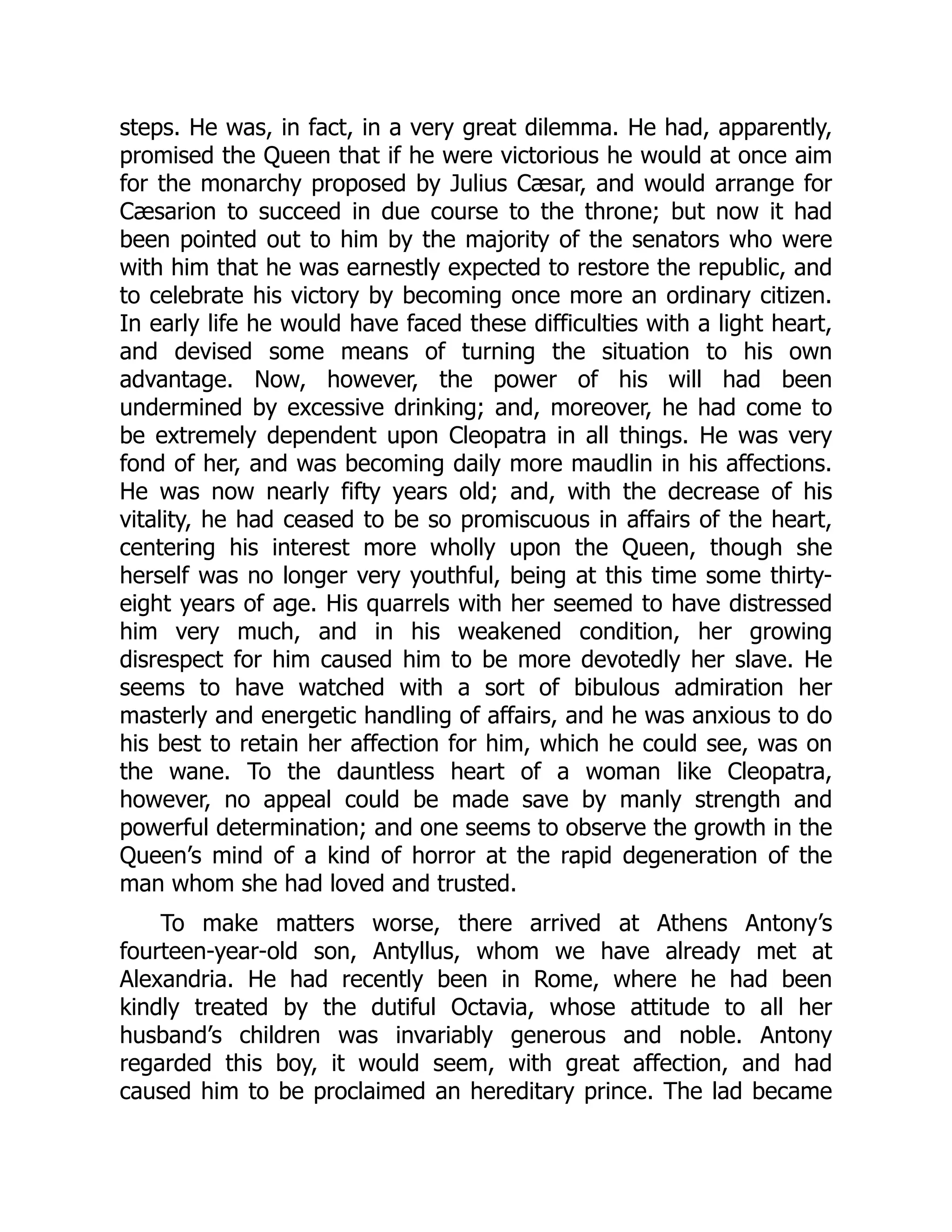 steps. He was, in fact, in a very great dilemma. He had, apparently,
promised the Queen that if he were victorious he would at once aim
for the monarchy proposed by Julius Cæsar, and would arrange for
Cæsarion to succeed in due course to the throne; but now it had
been pointed out to him by the majority of the senators who were
with him that he was earnestly expected to restore the republic, and
to celebrate his victory by becoming once more an ordinary citizen.
In early life he would have faced these difficulties with a light heart,
and devised some means of turning the situation to his own
advantage. Now, however, the power of his will had been
undermined by excessive drinking; and, moreover, he had come to
be extremely dependent upon Cleopatra in all things. He was very
fond of her, and was becoming daily more maudlin in his affections.
He was now nearly fifty years old; and, with the decrease of his
vitality, he had ceased to be so promiscuous in affairs of the heart,
centering his interest more wholly upon the Queen, though she
herself was no longer very youthful, being at this time some thirty-
eight years of age. His quarrels with her seemed to have distressed
him very much, and in his weakened condition, her growing
disrespect for him caused him to be more devotedly her slave. He
seems to have watched with a sort of bibulous admiration her
masterly and energetic handling of affairs, and he was anxious to do
his best to retain her affection for him, which he could see, was on
the wane. To the dauntless heart of a woman like Cleopatra,
however, no appeal could be made save by manly strength and
powerful determination; and one seems to observe the growth in the
Queen’s mind of a kind of horror at the rapid degeneration of the
man whom she had loved and trusted.
To make matters worse, there arrived at Athens Antony’s
fourteen-year-old son, Antyllus, whom we have already met at
Alexandria. He had recently been in Rome, where he had been
kindly treated by the dutiful Octavia, whose attitude to all her
husband’s children was invariably generous and noble. Antony
regarded this boy, it would seem, with great affection, and had
caused him to be proclaimed an hereditary prince. The lad became
 
