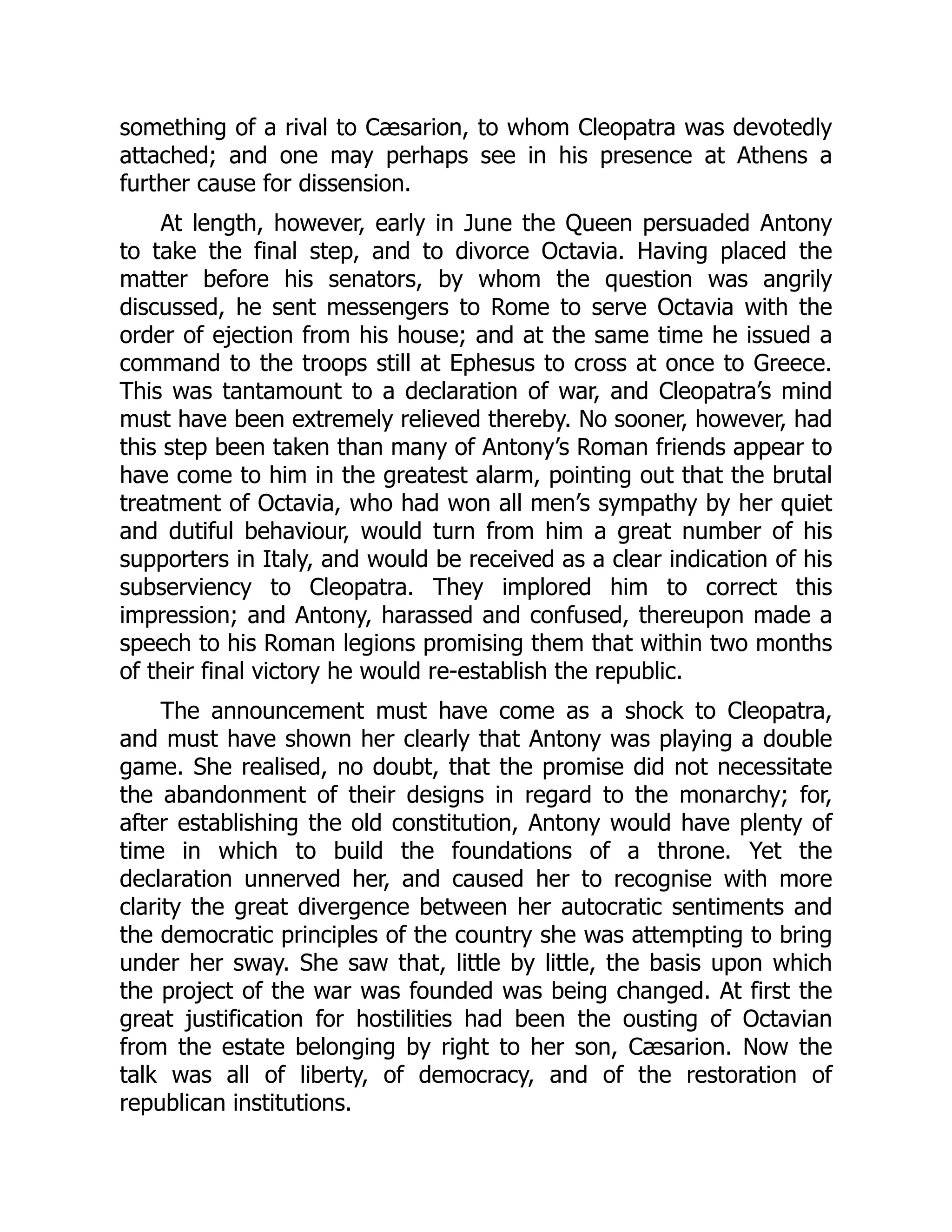 something of a rival to Cæsarion, to whom Cleopatra was devotedly
attached; and one may perhaps see in his presence at Athens a
further cause for dissension.
At length, however, early in June the Queen persuaded Antony
to take the final step, and to divorce Octavia. Having placed the
matter before his senators, by whom the question was angrily
discussed, he sent messengers to Rome to serve Octavia with the
order of ejection from his house; and at the same time he issued a
command to the troops still at Ephesus to cross at once to Greece.
This was tantamount to a declaration of war, and Cleopatra’s mind
must have been extremely relieved thereby. No sooner, however, had
this step been taken than many of Antony’s Roman friends appear to
have come to him in the greatest alarm, pointing out that the brutal
treatment of Octavia, who had won all men’s sympathy by her quiet
and dutiful behaviour, would turn from him a great number of his
supporters in Italy, and would be received as a clear indication of his
subserviency to Cleopatra. They implored him to correct this
impression; and Antony, harassed and confused, thereupon made a
speech to his Roman legions promising them that within two months
of their final victory he would re-establish the republic.
The announcement must have come as a shock to Cleopatra,
and must have shown her clearly that Antony was playing a double
game. She realised, no doubt, that the promise did not necessitate
the abandonment of their designs in regard to the monarchy; for,
after establishing the old constitution, Antony would have plenty of
time in which to build the foundations of a throne. Yet the
declaration unnerved her, and caused her to recognise with more
clarity the great divergence between her autocratic sentiments and
the democratic principles of the country she was attempting to bring
under her sway. She saw that, little by little, the basis upon which
the project of the war was founded was being changed. At first the
great justification for hostilities had been the ousting of Octavian
from the estate belonging by right to her son, Cæsarion. Now the
talk was all of liberty, of democracy, and of the restoration of
republican institutions.
 