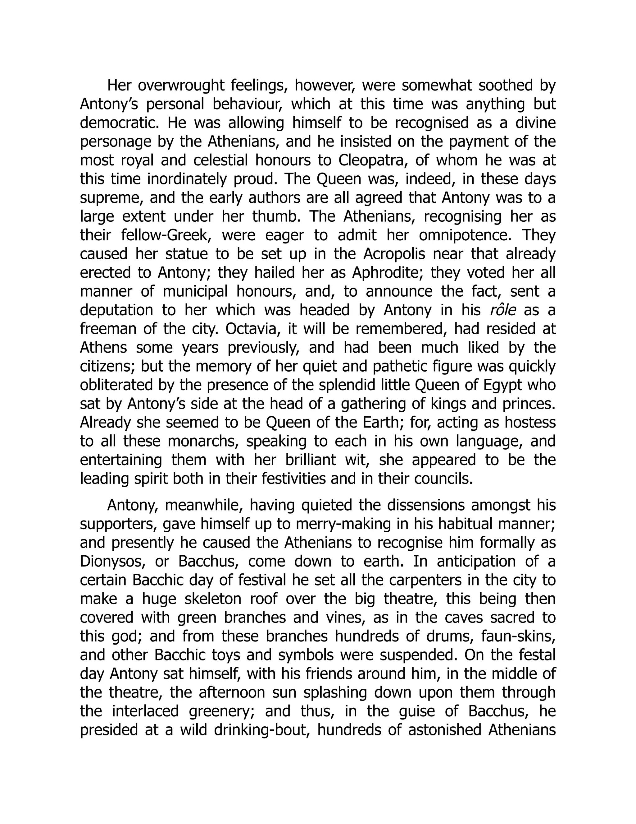Her overwrought feelings, however, were somewhat soothed by
Antony’s personal behaviour, which at this time was anything but
democratic. He was allowing himself to be recognised as a divine
personage by the Athenians, and he insisted on the payment of the
most royal and celestial honours to Cleopatra, of whom he was at
this time inordinately proud. The Queen was, indeed, in these days
supreme, and the early authors are all agreed that Antony was to a
large extent under her thumb. The Athenians, recognising her as
their fellow-Greek, were eager to admit her omnipotence. They
caused her statue to be set up in the Acropolis near that already
erected to Antony; they hailed her as Aphrodite; they voted her all
manner of municipal honours, and, to announce the fact, sent a
deputation to her which was headed by Antony in his rôle as a
freeman of the city. Octavia, it will be remembered, had resided at
Athens some years previously, and had been much liked by the
citizens; but the memory of her quiet and pathetic figure was quickly
obliterated by the presence of the splendid little Queen of Egypt who
sat by Antony’s side at the head of a gathering of kings and princes.
Already she seemed to be Queen of the Earth; for, acting as hostess
to all these monarchs, speaking to each in his own language, and
entertaining them with her brilliant wit, she appeared to be the
leading spirit both in their festivities and in their councils.
Antony, meanwhile, having quieted the dissensions amongst his
supporters, gave himself up to merry-making in his habitual manner;
and presently he caused the Athenians to recognise him formally as
Dionysos, or Bacchus, come down to earth. In anticipation of a
certain Bacchic day of festival he set all the carpenters in the city to
make a huge skeleton roof over the big theatre, this being then
covered with green branches and vines, as in the caves sacred to
this god; and from these branches hundreds of drums, faun-skins,
and other Bacchic toys and symbols were suspended. On the festal
day Antony sat himself, with his friends around him, in the middle of
the theatre, the afternoon sun splashing down upon them through
the interlaced greenery; and thus, in the guise of Bacchus, he
presided at a wild drinking-bout, hundreds of astonished Athenians
 