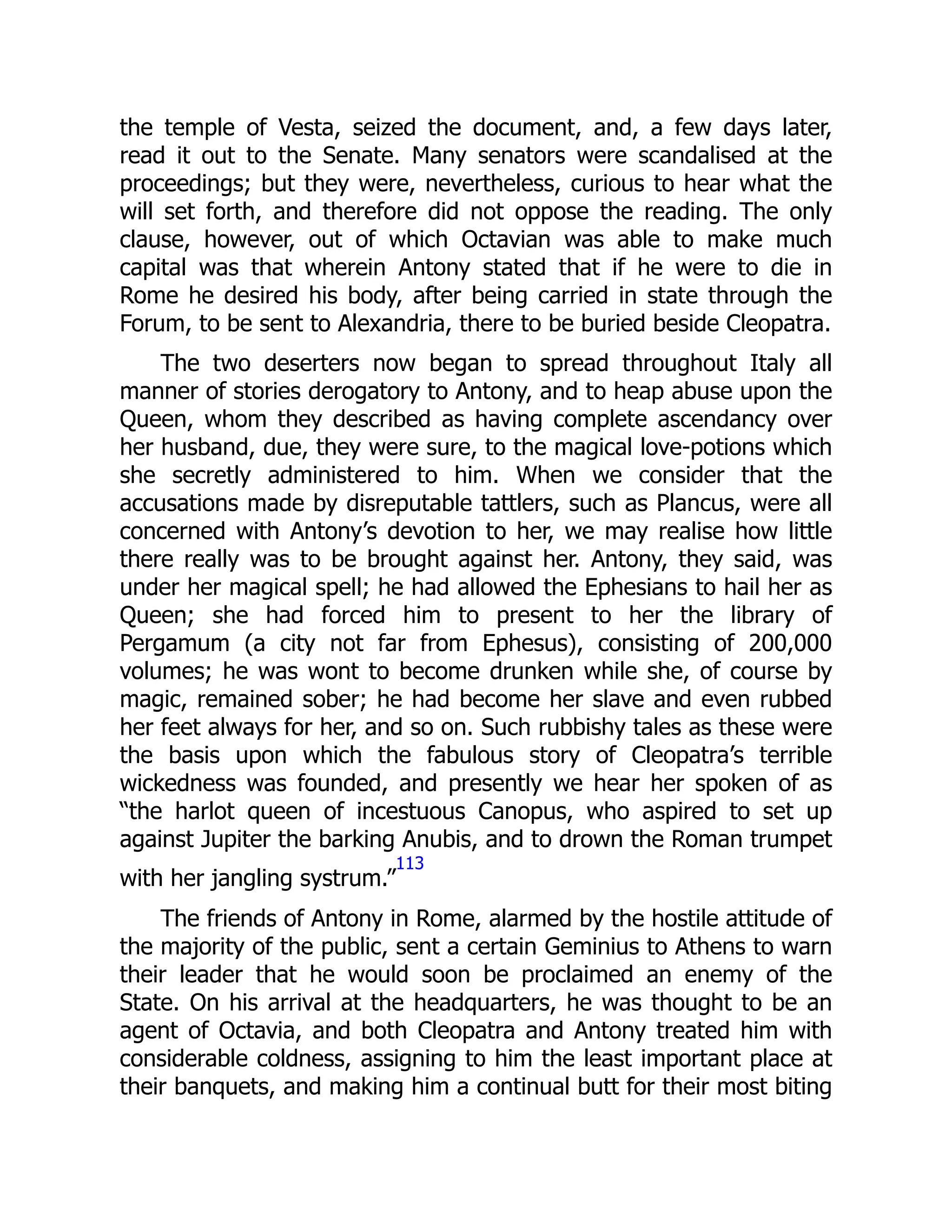 the temple of Vesta, seized the document, and, a few days later,
read it out to the Senate. Many senators were scandalised at the
proceedings; but they were, nevertheless, curious to hear what the
will set forth, and therefore did not oppose the reading. The only
clause, however, out of which Octavian was able to make much
capital was that wherein Antony stated that if he were to die in
Rome he desired his body, after being carried in state through the
Forum, to be sent to Alexandria, there to be buried beside Cleopatra.
The two deserters now began to spread throughout Italy all
manner of stories derogatory to Antony, and to heap abuse upon the
Queen, whom they described as having complete ascendancy over
her husband, due, they were sure, to the magical love-potions which
she secretly administered to him. When we consider that the
accusations made by disreputable tattlers, such as Plancus, were all
concerned with Antony’s devotion to her, we may realise how little
there really was to be brought against her. Antony, they said, was
under her magical spell; he had allowed the Ephesians to hail her as
Queen; she had forced him to present to her the library of
Pergamum (a city not far from Ephesus), consisting of 200,000
volumes; he was wont to become drunken while she, of course by
magic, remained sober; he had become her slave and even rubbed
her feet always for her, and so on. Such rubbishy tales as these were
the basis upon which the fabulous story of Cleopatra’s terrible
wickedness was founded, and presently we hear her spoken of as
“the harlot queen of incestuous Canopus, who aspired to set up
against Jupiter the barking Anubis, and to drown the Roman trumpet
with her jangling systrum.”
113
The friends of Antony in Rome, alarmed by the hostile attitude of
the majority of the public, sent a certain Geminius to Athens to warn
their leader that he would soon be proclaimed an enemy of the
State. On his arrival at the headquarters, he was thought to be an
agent of Octavia, and both Cleopatra and Antony treated him with
considerable coldness, assigning to him the least important place at
their banquets, and making him a continual butt for their most biting
 