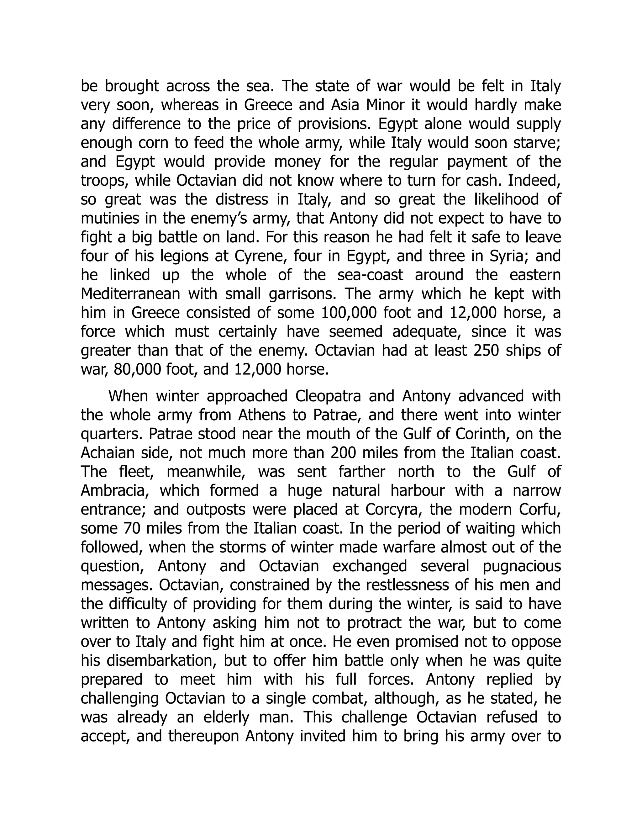 be brought across the sea. The state of war would be felt in Italy
very soon, whereas in Greece and Asia Minor it would hardly make
any difference to the price of provisions. Egypt alone would supply
enough corn to feed the whole army, while Italy would soon starve;
and Egypt would provide money for the regular payment of the
troops, while Octavian did not know where to turn for cash. Indeed,
so great was the distress in Italy, and so great the likelihood of
mutinies in the enemy’s army, that Antony did not expect to have to
fight a big battle on land. For this reason he had felt it safe to leave
four of his legions at Cyrene, four in Egypt, and three in Syria; and
he linked up the whole of the sea-coast around the eastern
Mediterranean with small garrisons. The army which he kept with
him in Greece consisted of some 100,000 foot and 12,000 horse, a
force which must certainly have seemed adequate, since it was
greater than that of the enemy. Octavian had at least 250 ships of
war, 80,000 foot, and 12,000 horse.
When winter approached Cleopatra and Antony advanced with
the whole army from Athens to Patrae, and there went into winter
quarters. Patrae stood near the mouth of the Gulf of Corinth, on the
Achaian side, not much more than 200 miles from the Italian coast.
The fleet, meanwhile, was sent farther north to the Gulf of
Ambracia, which formed a huge natural harbour with a narrow
entrance; and outposts were placed at Corcyra, the modern Corfu,
some 70 miles from the Italian coast. In the period of waiting which
followed, when the storms of winter made warfare almost out of the
question, Antony and Octavian exchanged several pugnacious
messages. Octavian, constrained by the restlessness of his men and
the difficulty of providing for them during the winter, is said to have
written to Antony asking him not to protract the war, but to come
over to Italy and fight him at once. He even promised not to oppose
his disembarkation, but to offer him battle only when he was quite
prepared to meet him with his full forces. Antony replied by
challenging Octavian to a single combat, although, as he stated, he
was already an elderly man. This challenge Octavian refused to
accept, and thereupon Antony invited him to bring his army over to
 