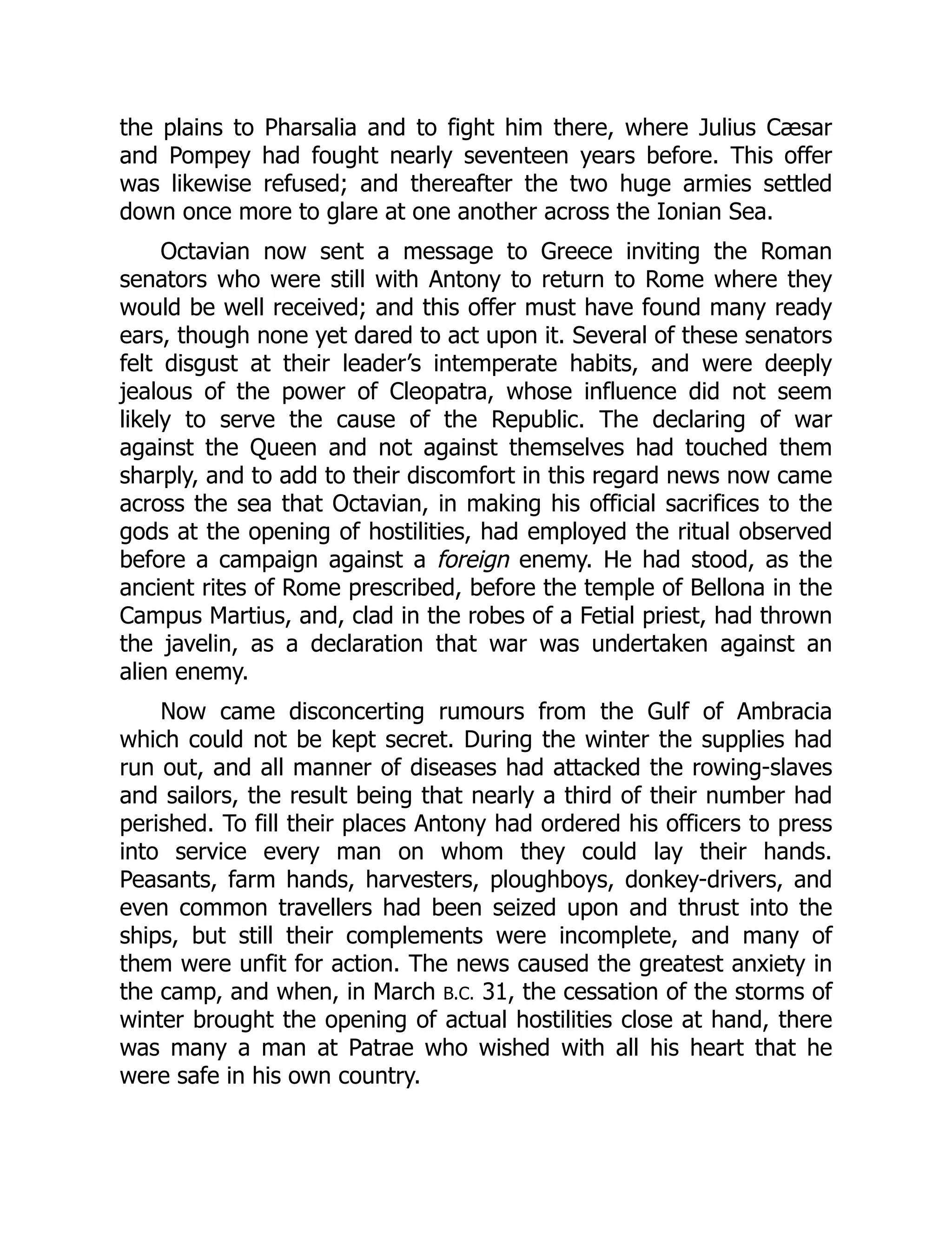 the plains to Pharsalia and to fight him there, where Julius Cæsar
and Pompey had fought nearly seventeen years before. This offer
was likewise refused; and thereafter the two huge armies settled
down once more to glare at one another across the Ionian Sea.
Octavian now sent a message to Greece inviting the Roman
senators who were still with Antony to return to Rome where they
would be well received; and this offer must have found many ready
ears, though none yet dared to act upon it. Several of these senators
felt disgust at their leader’s intemperate habits, and were deeply
jealous of the power of Cleopatra, whose influence did not seem
likely to serve the cause of the Republic. The declaring of war
against the Queen and not against themselves had touched them
sharply, and to add to their discomfort in this regard news now came
across the sea that Octavian, in making his official sacrifices to the
gods at the opening of hostilities, had employed the ritual observed
before a campaign against a foreign enemy. He had stood, as the
ancient rites of Rome prescribed, before the temple of Bellona in the
Campus Martius, and, clad in the robes of a Fetial priest, had thrown
the javelin, as a declaration that war was undertaken against an
alien enemy.
Now came disconcerting rumours from the Gulf of Ambracia
which could not be kept secret. During the winter the supplies had
run out, and all manner of diseases had attacked the rowing-slaves
and sailors, the result being that nearly a third of their number had
perished. To fill their places Antony had ordered his officers to press
into service every man on whom they could lay their hands.
Peasants, farm hands, harvesters, ploughboys, donkey-drivers, and
even common travellers had been seized upon and thrust into the
ships, but still their complements were incomplete, and many of
them were unfit for action. The news caused the greatest anxiety in
the camp, and when, in March B.C. 31, the cessation of the storms of
winter brought the opening of actual hostilities close at hand, there
was many a man at Patrae who wished with all his heart that he
were safe in his own country.
 