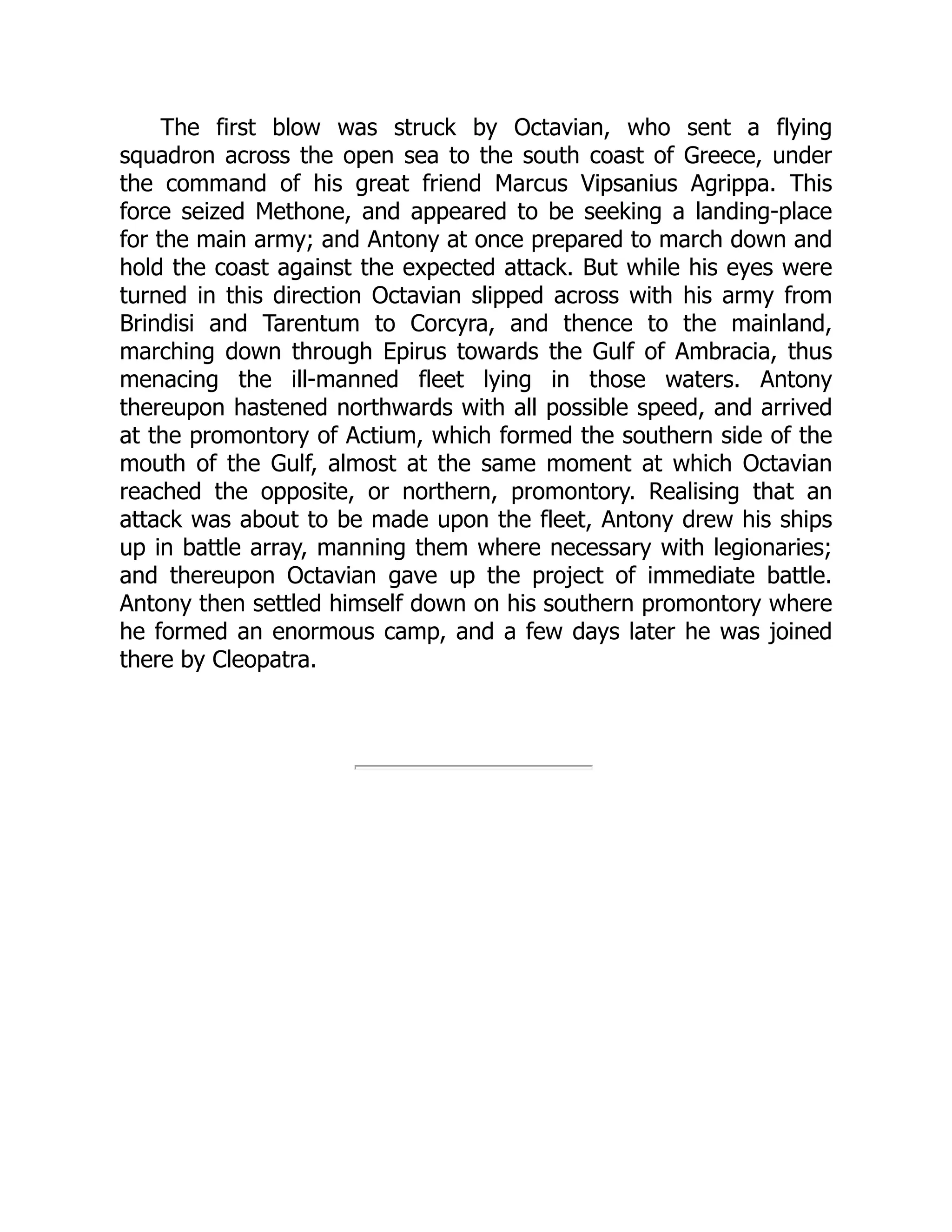 The first blow was struck by Octavian, who sent a flying
squadron across the open sea to the south coast of Greece, under
the command of his great friend Marcus Vipsanius Agrippa. This
force seized Methone, and appeared to be seeking a landing-place
for the main army; and Antony at once prepared to march down and
hold the coast against the expected attack. But while his eyes were
turned in this direction Octavian slipped across with his army from
Brindisi and Tarentum to Corcyra, and thence to the mainland,
marching down through Epirus towards the Gulf of Ambracia, thus
menacing the ill-manned fleet lying in those waters. Antony
thereupon hastened northwards with all possible speed, and arrived
at the promontory of Actium, which formed the southern side of the
mouth of the Gulf, almost at the same moment at which Octavian
reached the opposite, or northern, promontory. Realising that an
attack was about to be made upon the fleet, Antony drew his ships
up in battle array, manning them where necessary with legionaries;
and thereupon Octavian gave up the project of immediate battle.
Antony then settled himself down on his southern promontory where
he formed an enormous camp, and a few days later he was joined
there by Cleopatra.
 