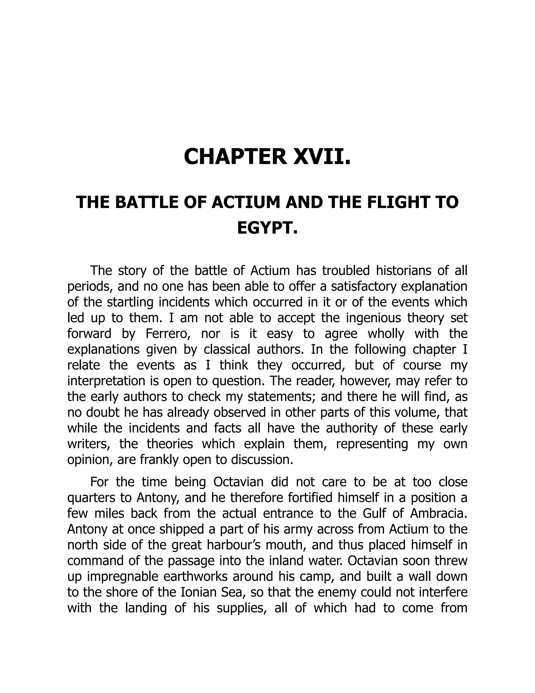 CHAPTER XVII.
THE BATTLE OF ACTIUM AND THE FLIGHT TO
EGYPT.
The story of the battle of Actium has troubled historians of all
periods, and no one has been able to offer a satisfactory explanation
of the startling incidents which occurred in it or of the events which
led up to them. I am not able to accept the ingenious theory set
forward by Ferrero, nor is it easy to agree wholly with the
explanations given by classical authors. In the following chapter I
relate the events as I think they occurred, but of course my
interpretation is open to question. The reader, however, may refer to
the early authors to check my statements; and there he will find, as
no doubt he has already observed in other parts of this volume, that
while the incidents and facts all have the authority of these early
writers, the theories which explain them, representing my own
opinion, are frankly open to discussion.
For the time being Octavian did not care to be at too close
quarters to Antony, and he therefore fortified himself in a position a
few miles back from the actual entrance to the Gulf of Ambracia.
Antony at once shipped a part of his army across from Actium to the
north side of the great harbour’s mouth, and thus placed himself in
command of the passage into the inland water. Octavian soon threw
up impregnable earthworks around his camp, and built a wall down
to the shore of the Ionian Sea, so that the enemy could not interfere
with the landing of his supplies, all of which had to come from
 