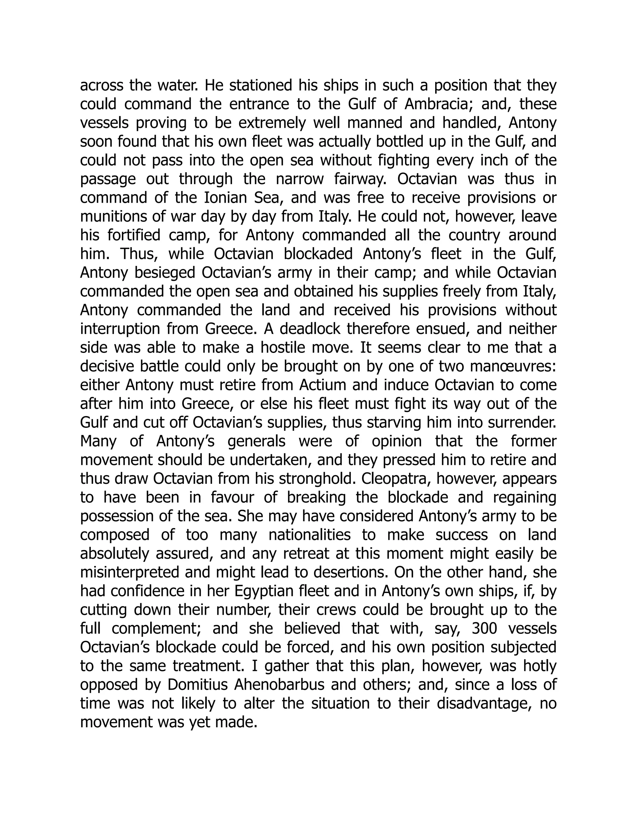 across the water. He stationed his ships in such a position that they
could command the entrance to the Gulf of Ambracia; and, these
vessels proving to be extremely well manned and handled, Antony
soon found that his own fleet was actually bottled up in the Gulf, and
could not pass into the open sea without fighting every inch of the
passage out through the narrow fairway. Octavian was thus in
command of the Ionian Sea, and was free to receive provisions or
munitions of war day by day from Italy. He could not, however, leave
his fortified camp, for Antony commanded all the country around
him. Thus, while Octavian blockaded Antony’s fleet in the Gulf,
Antony besieged Octavian’s army in their camp; and while Octavian
commanded the open sea and obtained his supplies freely from Italy,
Antony commanded the land and received his provisions without
interruption from Greece. A deadlock therefore ensued, and neither
side was able to make a hostile move. It seems clear to me that a
decisive battle could only be brought on by one of two manœuvres:
either Antony must retire from Actium and induce Octavian to come
after him into Greece, or else his fleet must fight its way out of the
Gulf and cut off Octavian’s supplies, thus starving him into surrender.
Many of Antony’s generals were of opinion that the former
movement should be undertaken, and they pressed him to retire and
thus draw Octavian from his stronghold. Cleopatra, however, appears
to have been in favour of breaking the blockade and regaining
possession of the sea. She may have considered Antony’s army to be
composed of too many nationalities to make success on land
absolutely assured, and any retreat at this moment might easily be
misinterpreted and might lead to desertions. On the other hand, she
had confidence in her Egyptian fleet and in Antony’s own ships, if, by
cutting down their number, their crews could be brought up to the
full complement; and she believed that with, say, 300 vessels
Octavian’s blockade could be forced, and his own position subjected
to the same treatment. I gather that this plan, however, was hotly
opposed by Domitius Ahenobarbus and others; and, since a loss of
time was not likely to alter the situation to their disadvantage, no
movement was yet made.
 
