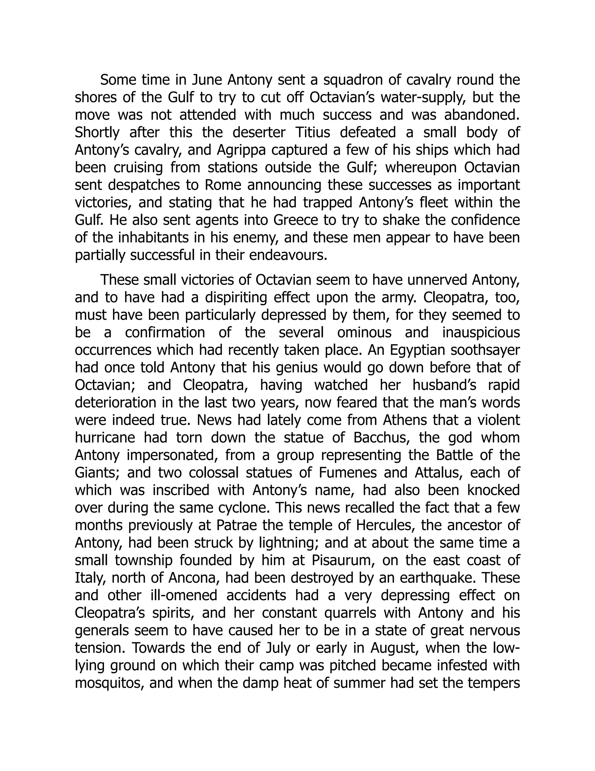 Some time in June Antony sent a squadron of cavalry round the
shores of the Gulf to try to cut off Octavian’s water-supply, but the
move was not attended with much success and was abandoned.
Shortly after this the deserter Titius defeated a small body of
Antony’s cavalry, and Agrippa captured a few of his ships which had
been cruising from stations outside the Gulf; whereupon Octavian
sent despatches to Rome announcing these successes as important
victories, and stating that he had trapped Antony’s fleet within the
Gulf. He also sent agents into Greece to try to shake the confidence
of the inhabitants in his enemy, and these men appear to have been
partially successful in their endeavours.
These small victories of Octavian seem to have unnerved Antony,
and to have had a dispiriting effect upon the army. Cleopatra, too,
must have been particularly depressed by them, for they seemed to
be a confirmation of the several ominous and inauspicious
occurrences which had recently taken place. An Egyptian soothsayer
had once told Antony that his genius would go down before that of
Octavian; and Cleopatra, having watched her husband’s rapid
deterioration in the last two years, now feared that the man’s words
were indeed true. News had lately come from Athens that a violent
hurricane had torn down the statue of Bacchus, the god whom
Antony impersonated, from a group representing the Battle of the
Giants; and two colossal statues of Fumenes and Attalus, each of
which was inscribed with Antony’s name, had also been knocked
over during the same cyclone. This news recalled the fact that a few
months previously at Patrae the temple of Hercules, the ancestor of
Antony, had been struck by lightning; and at about the same time a
small township founded by him at Pisaurum, on the east coast of
Italy, north of Ancona, had been destroyed by an earthquake. These
and other ill-omened accidents had a very depressing effect on
Cleopatra’s spirits, and her constant quarrels with Antony and his
generals seem to have caused her to be in a state of great nervous
tension. Towards the end of July or early in August, when the low-
lying ground on which their camp was pitched became infested with
mosquitos, and when the damp heat of summer had set the tempers
 