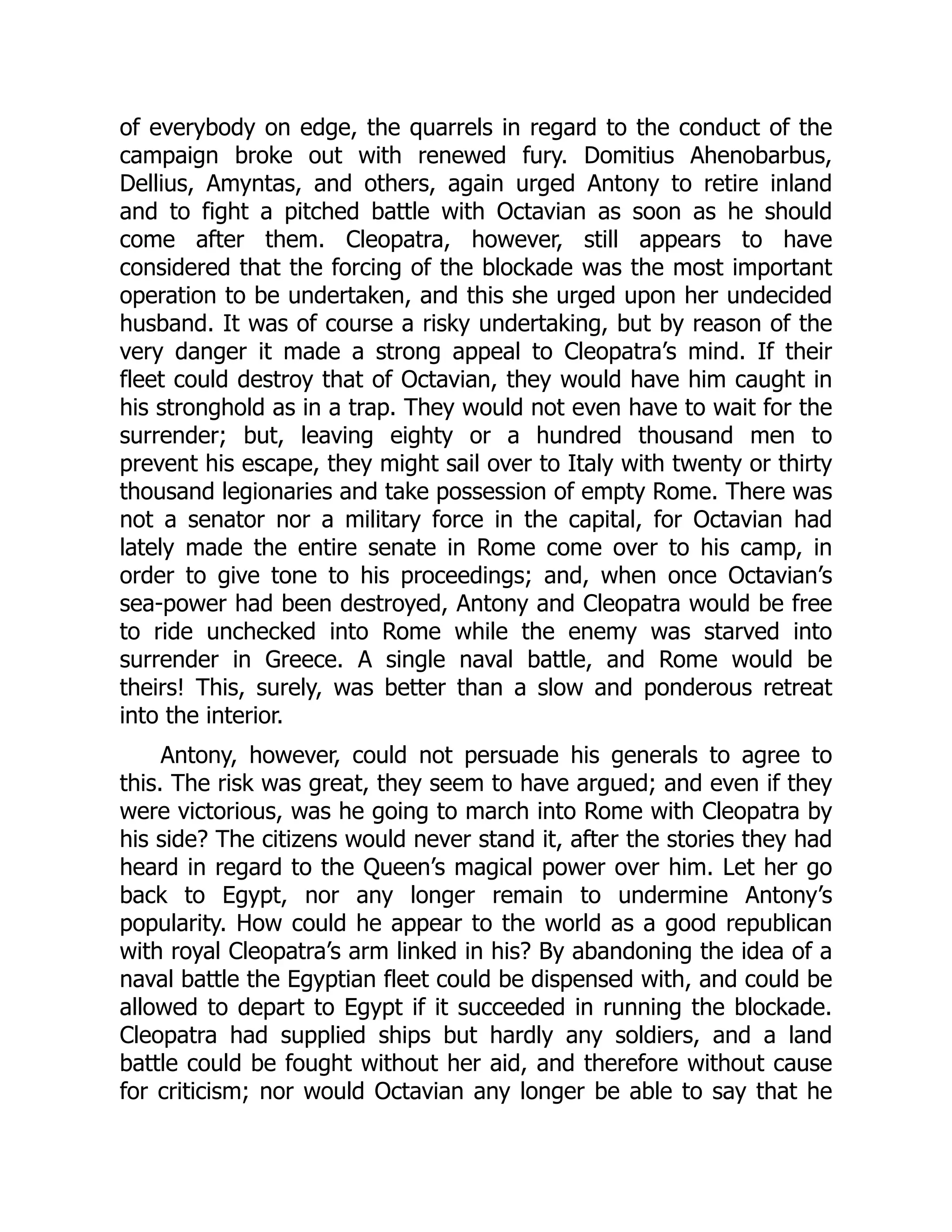 of everybody on edge, the quarrels in regard to the conduct of the
campaign broke out with renewed fury. Domitius Ahenobarbus,
Dellius, Amyntas, and others, again urged Antony to retire inland
and to fight a pitched battle with Octavian as soon as he should
come after them. Cleopatra, however, still appears to have
considered that the forcing of the blockade was the most important
operation to be undertaken, and this she urged upon her undecided
husband. It was of course a risky undertaking, but by reason of the
very danger it made a strong appeal to Cleopatra’s mind. If their
fleet could destroy that of Octavian, they would have him caught in
his stronghold as in a trap. They would not even have to wait for the
surrender; but, leaving eighty or a hundred thousand men to
prevent his escape, they might sail over to Italy with twenty or thirty
thousand legionaries and take possession of empty Rome. There was
not a senator nor a military force in the capital, for Octavian had
lately made the entire senate in Rome come over to his camp, in
order to give tone to his proceedings; and, when once Octavian’s
sea-power had been destroyed, Antony and Cleopatra would be free
to ride unchecked into Rome while the enemy was starved into
surrender in Greece. A single naval battle, and Rome would be
theirs! This, surely, was better than a slow and ponderous retreat
into the interior.
Antony, however, could not persuade his generals to agree to
this. The risk was great, they seem to have argued; and even if they
were victorious, was he going to march into Rome with Cleopatra by
his side? The citizens would never stand it, after the stories they had
heard in regard to the Queen’s magical power over him. Let her go
back to Egypt, nor any longer remain to undermine Antony’s
popularity. How could he appear to the world as a good republican
with royal Cleopatra’s arm linked in his? By abandoning the idea of a
naval battle the Egyptian fleet could be dispensed with, and could be
allowed to depart to Egypt if it succeeded in running the blockade.
Cleopatra had supplied ships but hardly any soldiers, and a land
battle could be fought without her aid, and therefore without cause
for criticism; nor would Octavian any longer be able to say that he
 