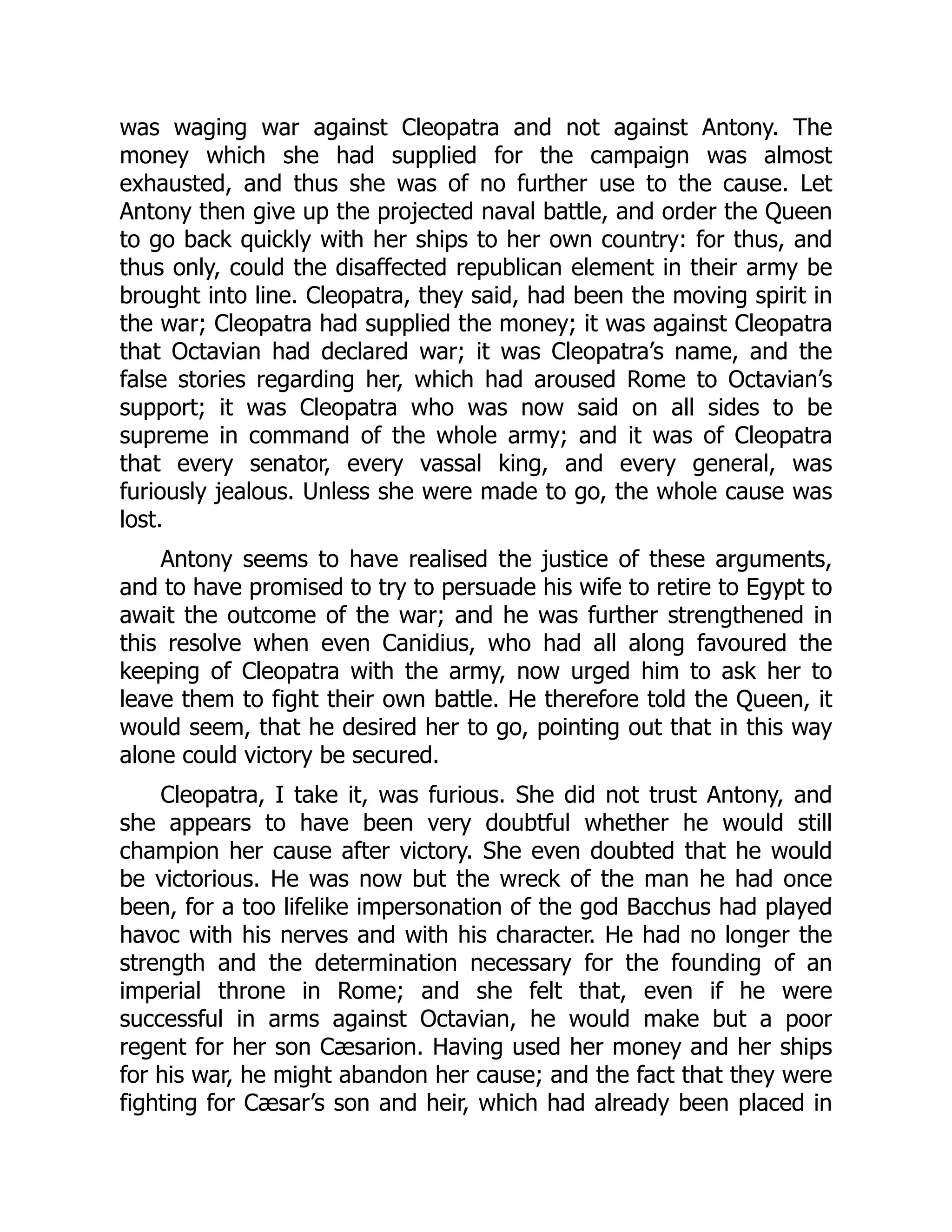 was waging war against Cleopatra and not against Antony. The
money which she had supplied for the campaign was almost
exhausted, and thus she was of no further use to the cause. Let
Antony then give up the projected naval battle, and order the Queen
to go back quickly with her ships to her own country: for thus, and
thus only, could the disaffected republican element in their army be
brought into line. Cleopatra, they said, had been the moving spirit in
the war; Cleopatra had supplied the money; it was against Cleopatra
that Octavian had declared war; it was Cleopatra’s name, and the
false stories regarding her, which had aroused Rome to Octavian’s
support; it was Cleopatra who was now said on all sides to be
supreme in command of the whole army; and it was of Cleopatra
that every senator, every vassal king, and every general, was
furiously jealous. Unless she were made to go, the whole cause was
lost.
Antony seems to have realised the justice of these arguments,
and to have promised to try to persuade his wife to retire to Egypt to
await the outcome of the war; and he was further strengthened in
this resolve when even Canidius, who had all along favoured the
keeping of Cleopatra with the army, now urged him to ask her to
leave them to fight their own battle. He therefore told the Queen, it
would seem, that he desired her to go, pointing out that in this way
alone could victory be secured.
Cleopatra, I take it, was furious. She did not trust Antony, and
she appears to have been very doubtful whether he would still
champion her cause after victory. She even doubted that he would
be victorious. He was now but the wreck of the man he had once
been, for a too lifelike impersonation of the god Bacchus had played
havoc with his nerves and with his character. He had no longer the
strength and the determination necessary for the founding of an
imperial throne in Rome; and she felt that, even if he were
successful in arms against Octavian, he would make but a poor
regent for her son Cæsarion. Having used her money and her ships
for his war, he might abandon her cause; and the fact that they were
fighting for Cæsar’s son and heir, which had already been placed in
 