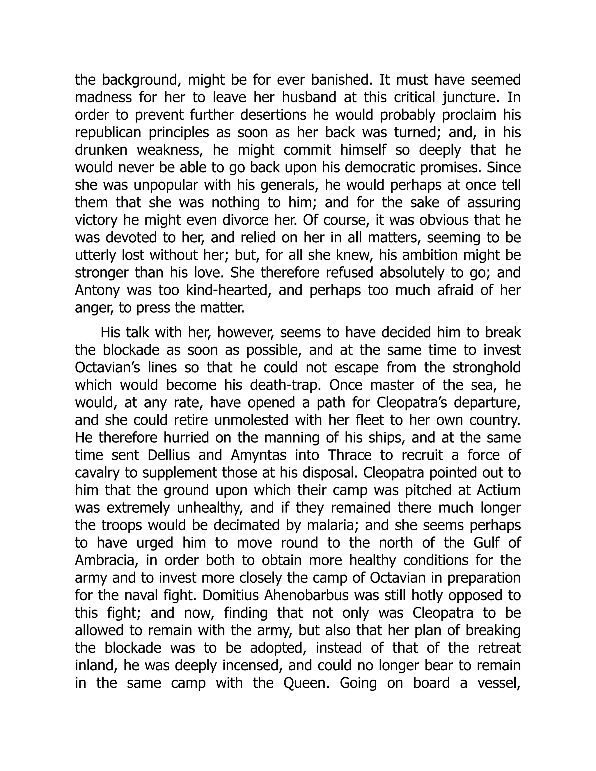 the background, might be for ever banished. It must have seemed
madness for her to leave her husband at this critical juncture. In
order to prevent further desertions he would probably proclaim his
republican principles as soon as her back was turned; and, in his
drunken weakness, he might commit himself so deeply that he
would never be able to go back upon his democratic promises. Since
she was unpopular with his generals, he would perhaps at once tell
them that she was nothing to him; and for the sake of assuring
victory he might even divorce her. Of course, it was obvious that he
was devoted to her, and relied on her in all matters, seeming to be
utterly lost without her; but, for all she knew, his ambition might be
stronger than his love. She therefore refused absolutely to go; and
Antony was too kind-hearted, and perhaps too much afraid of her
anger, to press the matter.
His talk with her, however, seems to have decided him to break
the blockade as soon as possible, and at the same time to invest
Octavian’s lines so that he could not escape from the stronghold
which would become his death-trap. Once master of the sea, he
would, at any rate, have opened a path for Cleopatra’s departure,
and she could retire unmolested with her fleet to her own country.
He therefore hurried on the manning of his ships, and at the same
time sent Dellius and Amyntas into Thrace to recruit a force of
cavalry to supplement those at his disposal. Cleopatra pointed out to
him that the ground upon which their camp was pitched at Actium
was extremely unhealthy, and if they remained there much longer
the troops would be decimated by malaria; and she seems perhaps
to have urged him to move round to the north of the Gulf of
Ambracia, in order both to obtain more healthy conditions for the
army and to invest more closely the camp of Octavian in preparation
for the naval fight. Domitius Ahenobarbus was still hotly opposed to
this fight; and now, finding that not only was Cleopatra to be
allowed to remain with the army, but also that her plan of breaking
the blockade was to be adopted, instead of that of the retreat
inland, he was deeply incensed, and could no longer bear to remain
in the same camp with the Queen. Going on board a vessel,
 