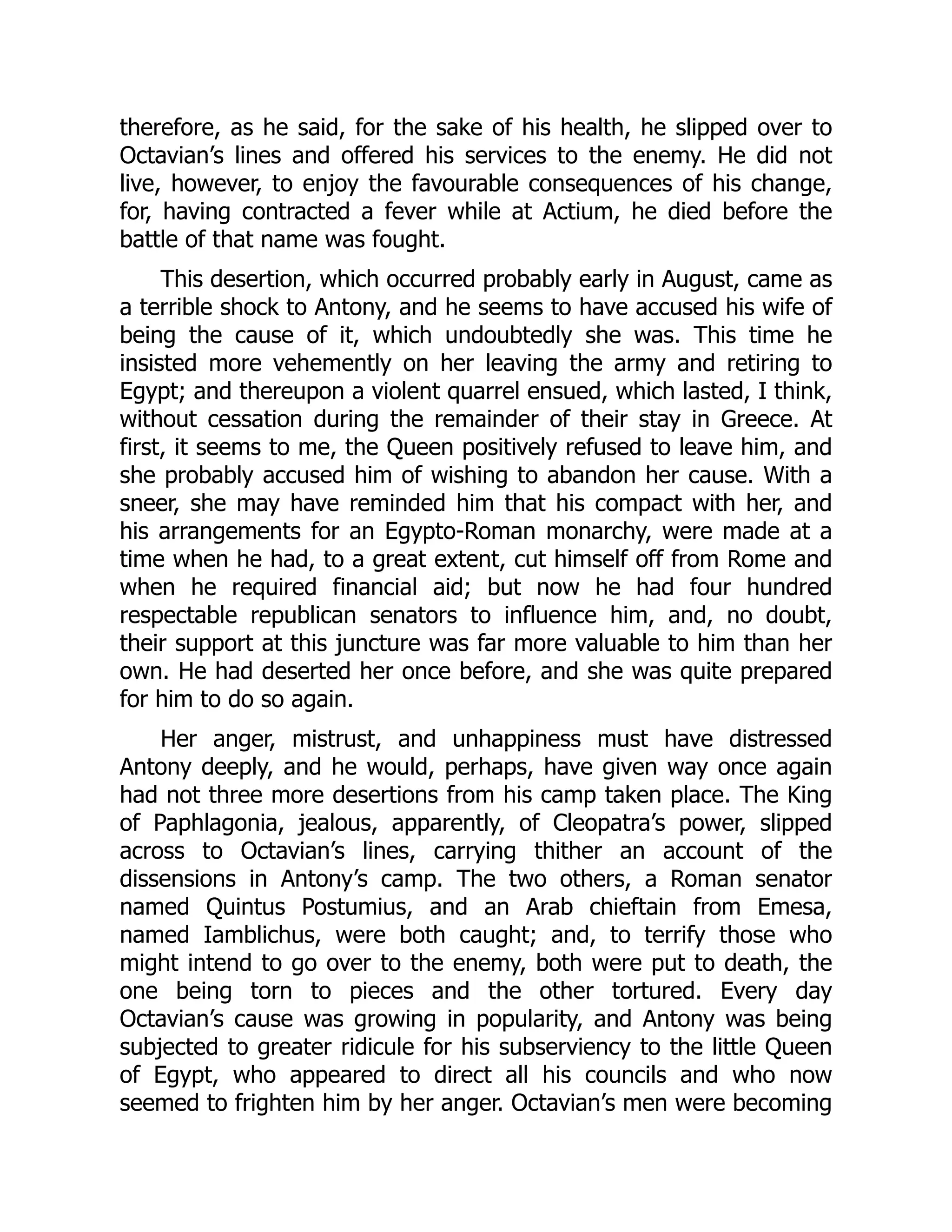 therefore, as he said, for the sake of his health, he slipped over to
Octavian’s lines and offered his services to the enemy. He did not
live, however, to enjoy the favourable consequences of his change,
for, having contracted a fever while at Actium, he died before the
battle of that name was fought.
This desertion, which occurred probably early in August, came as
a terrible shock to Antony, and he seems to have accused his wife of
being the cause of it, which undoubtedly she was. This time he
insisted more vehemently on her leaving the army and retiring to
Egypt; and thereupon a violent quarrel ensued, which lasted, I think,
without cessation during the remainder of their stay in Greece. At
first, it seems to me, the Queen positively refused to leave him, and
she probably accused him of wishing to abandon her cause. With a
sneer, she may have reminded him that his compact with her, and
his arrangements for an Egypto-Roman monarchy, were made at a
time when he had, to a great extent, cut himself off from Rome and
when he required financial aid; but now he had four hundred
respectable republican senators to influence him, and, no doubt,
their support at this juncture was far more valuable to him than her
own. He had deserted her once before, and she was quite prepared
for him to do so again.
Her anger, mistrust, and unhappiness must have distressed
Antony deeply, and he would, perhaps, have given way once again
had not three more desertions from his camp taken place. The King
of Paphlagonia, jealous, apparently, of Cleopatra’s power, slipped
across to Octavian’s lines, carrying thither an account of the
dissensions in Antony’s camp. The two others, a Roman senator
named Quintus Postumius, and an Arab chieftain from Emesa,
named Iamblichus, were both caught; and, to terrify those who
might intend to go over to the enemy, both were put to death, the
one being torn to pieces and the other tortured. Every day
Octavian’s cause was growing in popularity, and Antony was being
subjected to greater ridicule for his subserviency to the little Queen
of Egypt, who appeared to direct all his councils and who now
seemed to frighten him by her anger. Octavian’s men were becoming
 