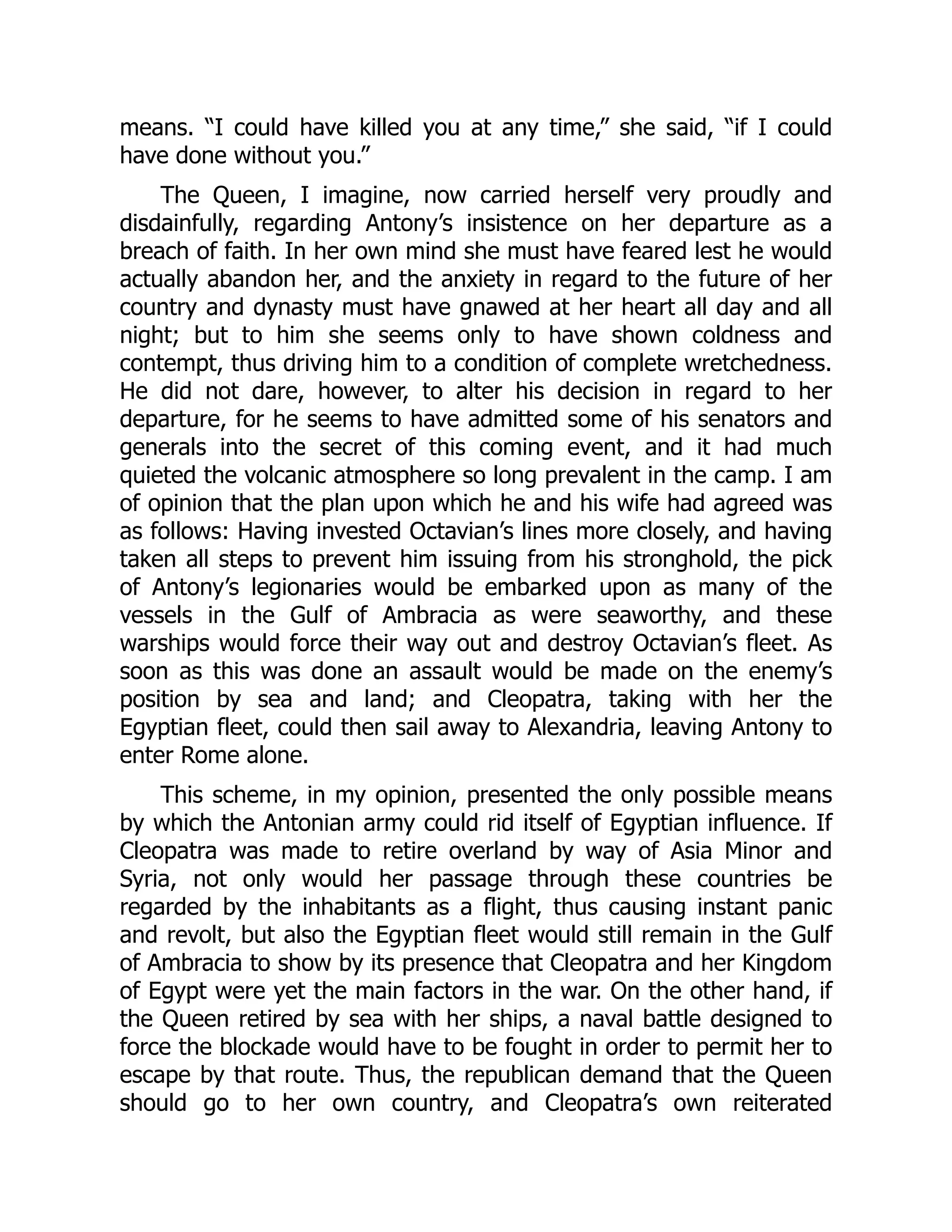 means. “I could have killed you at any time,” she said, “if I could
have done without you.”
The Queen, I imagine, now carried herself very proudly and
disdainfully, regarding Antony’s insistence on her departure as a
breach of faith. In her own mind she must have feared lest he would
actually abandon her, and the anxiety in regard to the future of her
country and dynasty must have gnawed at her heart all day and all
night; but to him she seems only to have shown coldness and
contempt, thus driving him to a condition of complete wretchedness.
He did not dare, however, to alter his decision in regard to her
departure, for he seems to have admitted some of his senators and
generals into the secret of this coming event, and it had much
quieted the volcanic atmosphere so long prevalent in the camp. I am
of opinion that the plan upon which he and his wife had agreed was
as follows: Having invested Octavian’s lines more closely, and having
taken all steps to prevent him issuing from his stronghold, the pick
of Antony’s legionaries would be embarked upon as many of the
vessels in the Gulf of Ambracia as were seaworthy, and these
warships would force their way out and destroy Octavian’s fleet. As
soon as this was done an assault would be made on the enemy’s
position by sea and land; and Cleopatra, taking with her the
Egyptian fleet, could then sail away to Alexandria, leaving Antony to
enter Rome alone.
This scheme, in my opinion, presented the only possible means
by which the Antonian army could rid itself of Egyptian influence. If
Cleopatra was made to retire overland by way of Asia Minor and
Syria, not only would her passage through these countries be
regarded by the inhabitants as a flight, thus causing instant panic
and revolt, but also the Egyptian fleet would still remain in the Gulf
of Ambracia to show by its presence that Cleopatra and her Kingdom
of Egypt were yet the main factors in the war. On the other hand, if
the Queen retired by sea with her ships, a naval battle designed to
force the blockade would have to be fought in order to permit her to
escape by that route. Thus, the republican demand that the Queen
should go to her own country, and Cleopatra’s own reiterated
 