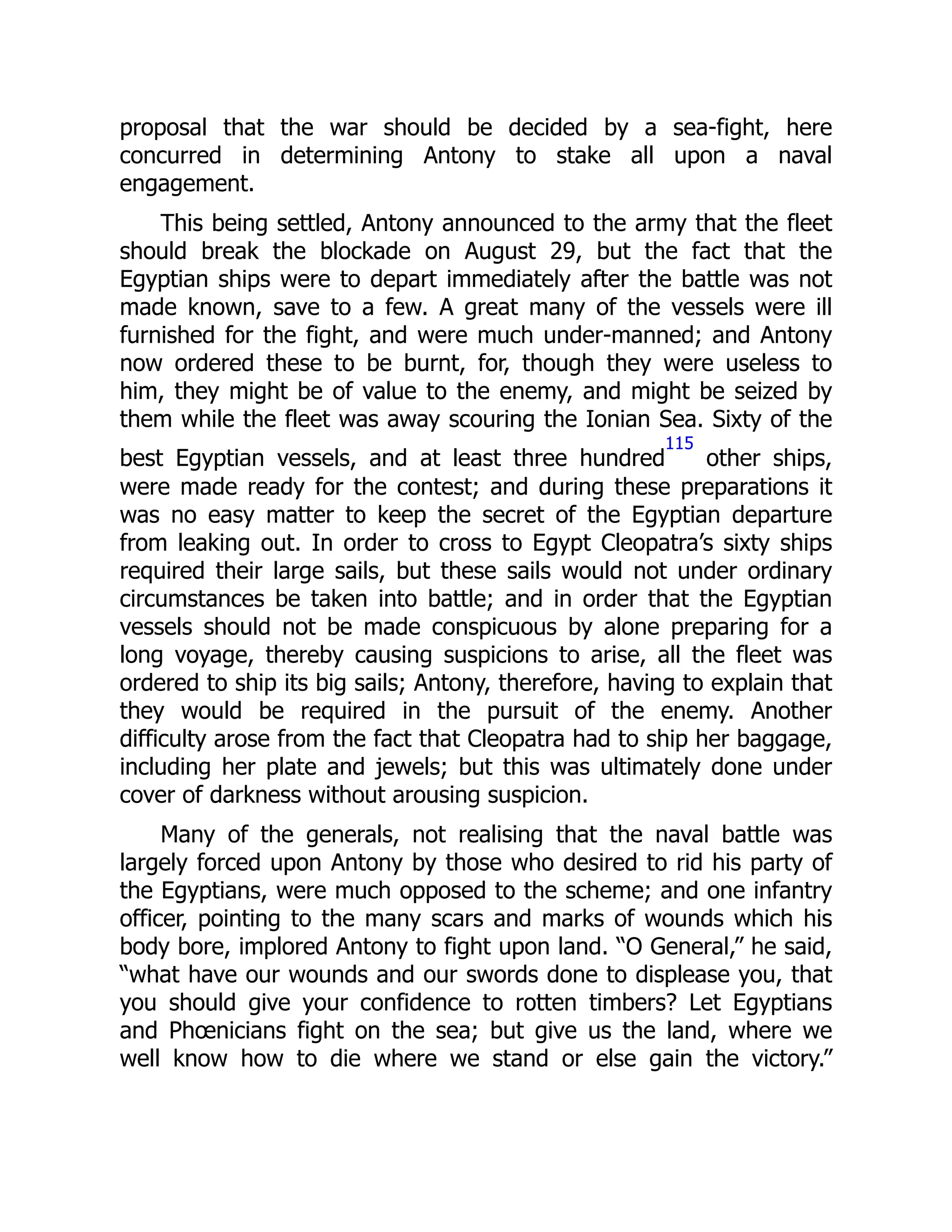 proposal that the war should be decided by a sea-fight, here
concurred in determining Antony to stake all upon a naval
engagement.
This being settled, Antony announced to the army that the fleet
should break the blockade on August 29, but the fact that the
Egyptian ships were to depart immediately after the battle was not
made known, save to a few. A great many of the vessels were ill
furnished for the fight, and were much under-manned; and Antony
now ordered these to be burnt, for, though they were useless to
him, they might be of value to the enemy, and might be seized by
them while the fleet was away scouring the Ionian Sea. Sixty of the
best Egyptian vessels, and at least three hundred
115
other ships,
were made ready for the contest; and during these preparations it
was no easy matter to keep the secret of the Egyptian departure
from leaking out. In order to cross to Egypt Cleopatra’s sixty ships
required their large sails, but these sails would not under ordinary
circumstances be taken into battle; and in order that the Egyptian
vessels should not be made conspicuous by alone preparing for a
long voyage, thereby causing suspicions to arise, all the fleet was
ordered to ship its big sails; Antony, therefore, having to explain that
they would be required in the pursuit of the enemy. Another
difficulty arose from the fact that Cleopatra had to ship her baggage,
including her plate and jewels; but this was ultimately done under
cover of darkness without arousing suspicion.
Many of the generals, not realising that the naval battle was
largely forced upon Antony by those who desired to rid his party of
the Egyptians, were much opposed to the scheme; and one infantry
officer, pointing to the many scars and marks of wounds which his
body bore, implored Antony to fight upon land. “O General,” he said,
“what have our wounds and our swords done to displease you, that
you should give your confidence to rotten timbers? Let Egyptians
and Phœnicians fight on the sea; but give us the land, where we
well know how to die where we stand or else gain the victory.”
 