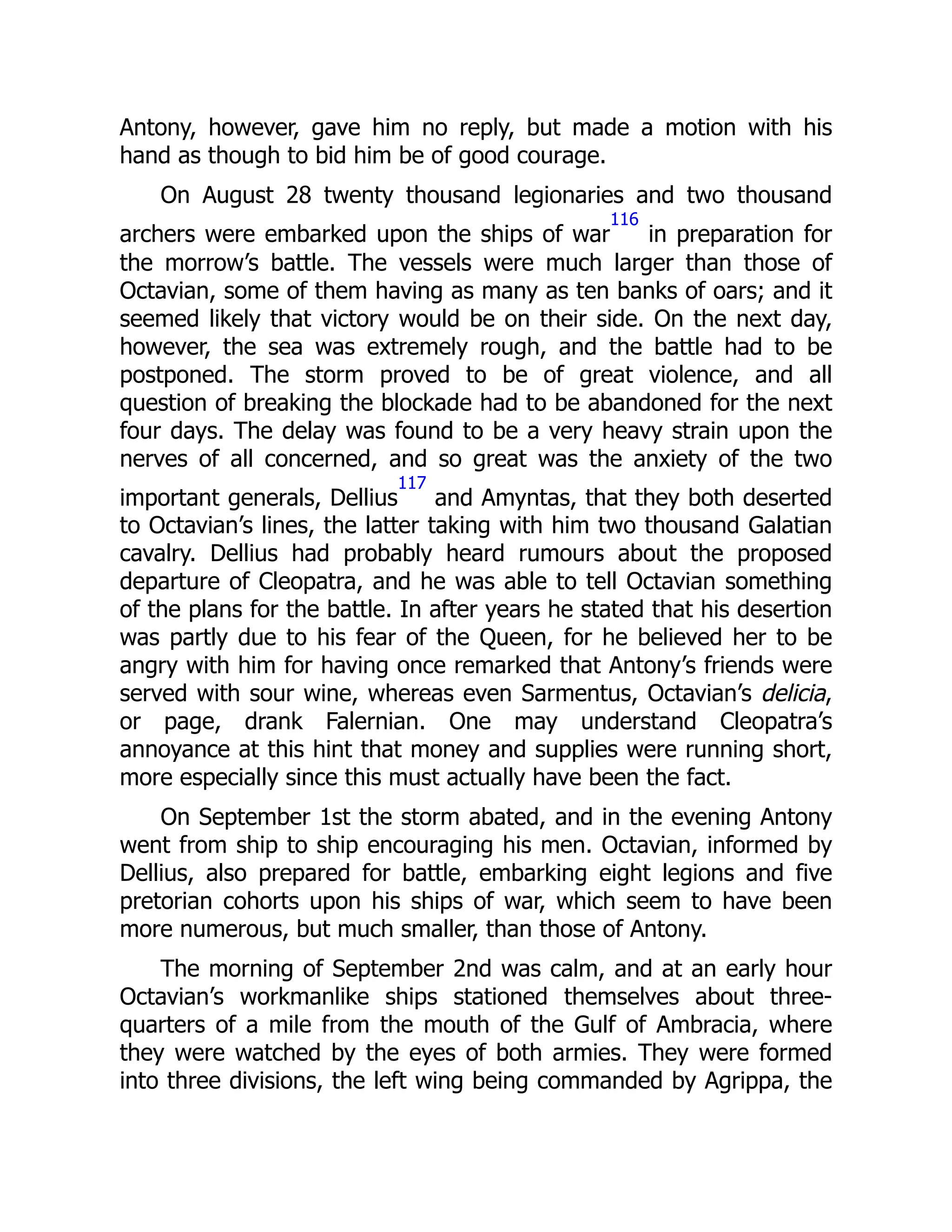 Antony, however, gave him no reply, but made a motion with his
hand as though to bid him be of good courage.
On August 28 twenty thousand legionaries and two thousand
archers were embarked upon the ships of war
116
in preparation for
the morrow’s battle. The vessels were much larger than those of
Octavian, some of them having as many as ten banks of oars; and it
seemed likely that victory would be on their side. On the next day,
however, the sea was extremely rough, and the battle had to be
postponed. The storm proved to be of great violence, and all
question of breaking the blockade had to be abandoned for the next
four days. The delay was found to be a very heavy strain upon the
nerves of all concerned, and so great was the anxiety of the two
important generals, Dellius
117
and Amyntas, that they both deserted
to Octavian’s lines, the latter taking with him two thousand Galatian
cavalry. Dellius had probably heard rumours about the proposed
departure of Cleopatra, and he was able to tell Octavian something
of the plans for the battle. In after years he stated that his desertion
was partly due to his fear of the Queen, for he believed her to be
angry with him for having once remarked that Antony’s friends were
served with sour wine, whereas even Sarmentus, Octavian’s delicia,
or page, drank Falernian. One may understand Cleopatra’s
annoyance at this hint that money and supplies were running short,
more especially since this must actually have been the fact.
On September 1st the storm abated, and in the evening Antony
went from ship to ship encouraging his men. Octavian, informed by
Dellius, also prepared for battle, embarking eight legions and five
pretorian cohorts upon his ships of war, which seem to have been
more numerous, but much smaller, than those of Antony.
The morning of September 2nd was calm, and at an early hour
Octavian’s workmanlike ships stationed themselves about three-
quarters of a mile from the mouth of the Gulf of Ambracia, where
they were watched by the eyes of both armies. They were formed
into three divisions, the left wing being commanded by Agrippa, the
 