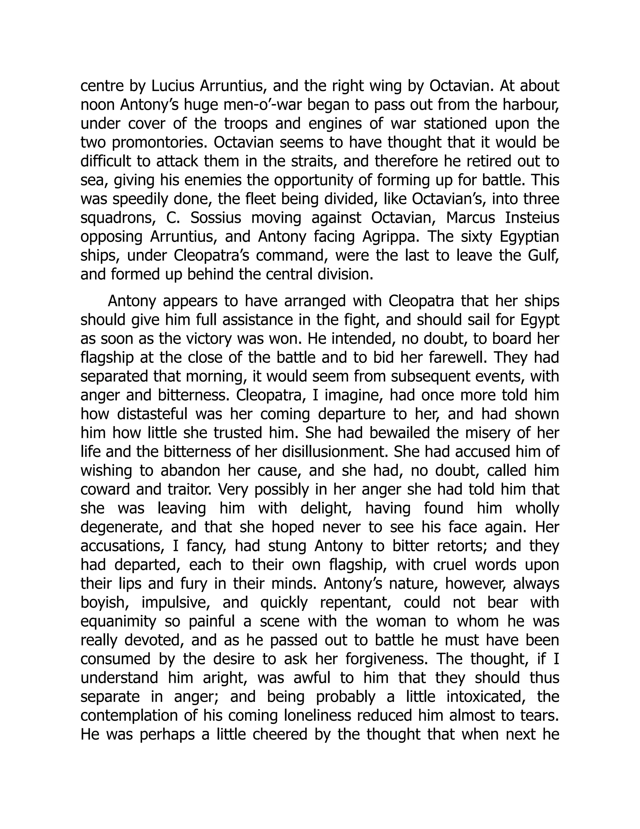centre by Lucius Arruntius, and the right wing by Octavian. At about
noon Antony’s huge men-o’-war began to pass out from the harbour,
under cover of the troops and engines of war stationed upon the
two promontories. Octavian seems to have thought that it would be
difficult to attack them in the straits, and therefore he retired out to
sea, giving his enemies the opportunity of forming up for battle. This
was speedily done, the fleet being divided, like Octavian’s, into three
squadrons, C. Sossius moving against Octavian, Marcus Insteius
opposing Arruntius, and Antony facing Agrippa. The sixty Egyptian
ships, under Cleopatra’s command, were the last to leave the Gulf,
and formed up behind the central division.
Antony appears to have arranged with Cleopatra that her ships
should give him full assistance in the fight, and should sail for Egypt
as soon as the victory was won. He intended, no doubt, to board her
flagship at the close of the battle and to bid her farewell. They had
separated that morning, it would seem from subsequent events, with
anger and bitterness. Cleopatra, I imagine, had once more told him
how distasteful was her coming departure to her, and had shown
him how little she trusted him. She had bewailed the misery of her
life and the bitterness of her disillusionment. She had accused him of
wishing to abandon her cause, and she had, no doubt, called him
coward and traitor. Very possibly in her anger she had told him that
she was leaving him with delight, having found him wholly
degenerate, and that she hoped never to see his face again. Her
accusations, I fancy, had stung Antony to bitter retorts; and they
had departed, each to their own flagship, with cruel words upon
their lips and fury in their minds. Antony’s nature, however, always
boyish, impulsive, and quickly repentant, could not bear with
equanimity so painful a scene with the woman to whom he was
really devoted, and as he passed out to battle he must have been
consumed by the desire to ask her forgiveness. The thought, if I
understand him aright, was awful to him that they should thus
separate in anger; and being probably a little intoxicated, the
contemplation of his coming loneliness reduced him almost to tears.
He was perhaps a little cheered by the thought that when next he
 
