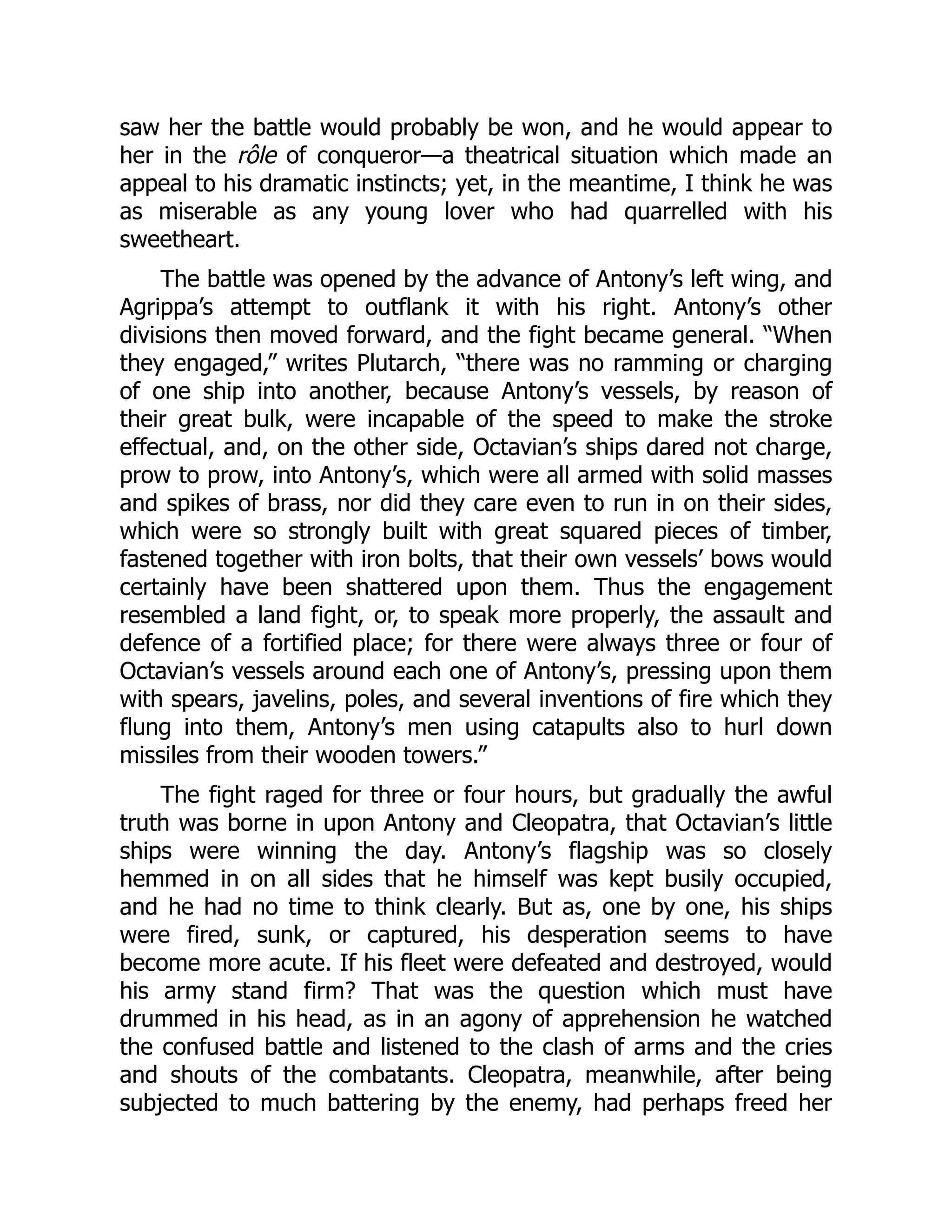saw her the battle would probably be won, and he would appear to
her in the rôle of conqueror—a theatrical situation which made an
appeal to his dramatic instincts; yet, in the meantime, I think he was
as miserable as any young lover who had quarrelled with his
sweetheart.
The battle was opened by the advance of Antony’s left wing, and
Agrippa’s attempt to outflank it with his right. Antony’s other
divisions then moved forward, and the fight became general. “When
they engaged,” writes Plutarch, “there was no ramming or charging
of one ship into another, because Antony’s vessels, by reason of
their great bulk, were incapable of the speed to make the stroke
effectual, and, on the other side, Octavian’s ships dared not charge,
prow to prow, into Antony’s, which were all armed with solid masses
and spikes of brass, nor did they care even to run in on their sides,
which were so strongly built with great squared pieces of timber,
fastened together with iron bolts, that their own vessels’ bows would
certainly have been shattered upon them. Thus the engagement
resembled a land fight, or, to speak more properly, the assault and
defence of a fortified place; for there were always three or four of
Octavian’s vessels around each one of Antony’s, pressing upon them
with spears, javelins, poles, and several inventions of fire which they
flung into them, Antony’s men using catapults also to hurl down
missiles from their wooden towers.”
The fight raged for three or four hours, but gradually the awful
truth was borne in upon Antony and Cleopatra, that Octavian’s little
ships were winning the day. Antony’s flagship was so closely
hemmed in on all sides that he himself was kept busily occupied,
and he had no time to think clearly. But as, one by one, his ships
were fired, sunk, or captured, his desperation seems to have
become more acute. If his fleet were defeated and destroyed, would
his army stand firm? That was the question which must have
drummed in his head, as in an agony of apprehension he watched
the confused battle and listened to the clash of arms and the cries
and shouts of the combatants. Cleopatra, meanwhile, after being
subjected to much battering by the enemy, had perhaps freed her
 