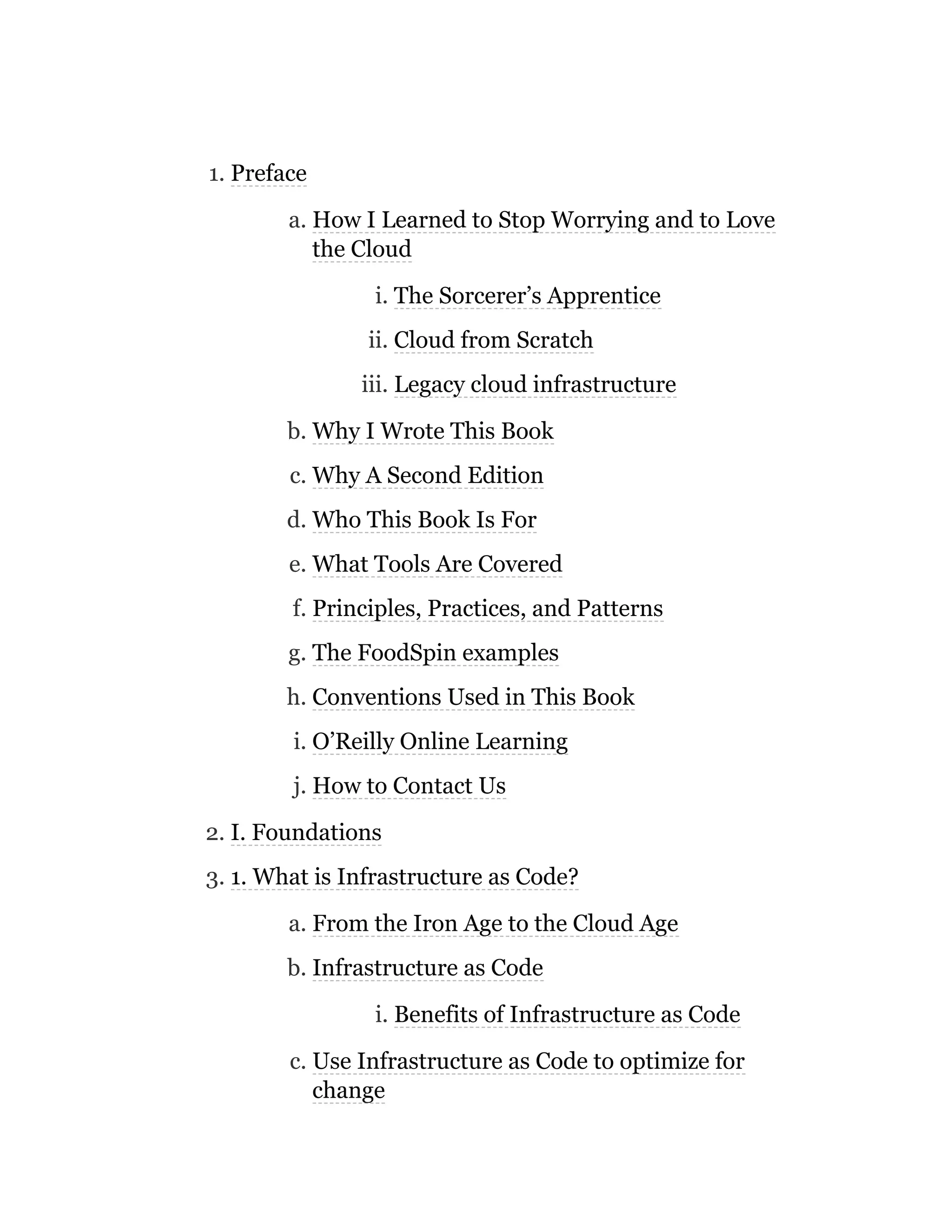 1. Preface
a. How I Learned to Stop Worrying and to Love
the Cloud
i. The Sorcerer’s Apprentice
ii. Cloud from Scratch
iii. Legacy cloud infrastructure
b. Why I Wrote This Book
c. Why A Second Edition
d. Who This Book Is For
e. What Tools Are Covered
f. Principles, Practices, and Patterns
g. The FoodSpin examples
h. Conventions Used in This Book
i. O’Reilly Online Learning
j. How to Contact Us
2. I. Foundations
3. 1. What is Infrastructure as Code?
a. From the Iron Age to the Cloud Age
b. Infrastructure as Code
i. Benefits of Infrastructure as Code
c. Use Infrastructure as Code to optimize for
change
 