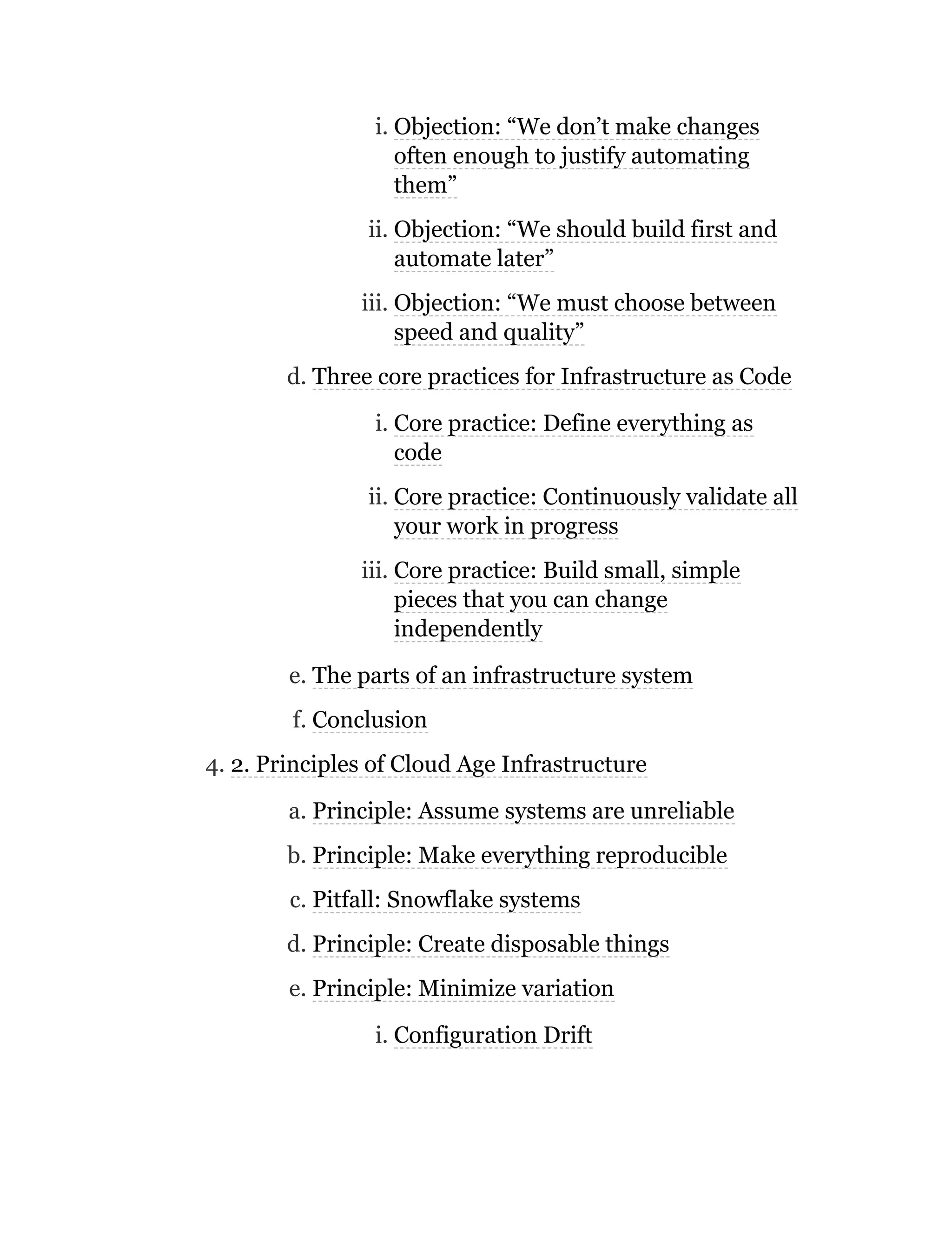 i. Objection: “We don’t make changes
often enough to justify automating
them”
ii. Objection: “We should build first and
automate later”
iii. Objection: “We must choose between
speed and quality”
d. Three core practices for Infrastructure as Code
i. Core practice: Define everything as
code
ii. Core practice: Continuously validate all
your work in progress
iii. Core practice: Build small, simple
pieces that you can change
independently
e. The parts of an infrastructure system
f. Conclusion
4. 2. Principles of Cloud Age Infrastructure
a. Principle: Assume systems are unreliable
b. Principle: Make everything reproducible
c. Pitfall: Snowflake systems
d. Principle: Create disposable things
e. Principle: Minimize variation
i. Configuration Drift
 