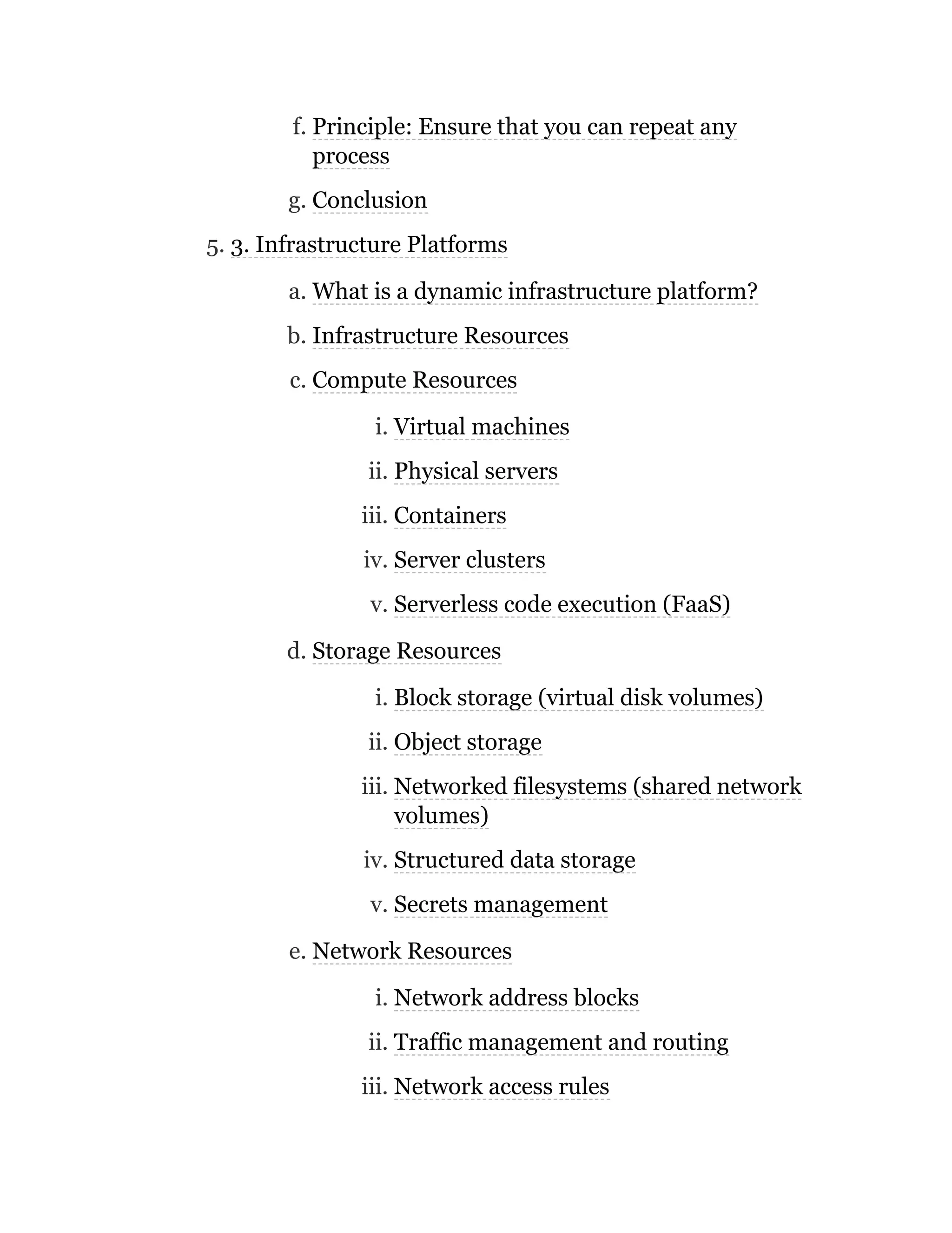 f. Principle: Ensure that you can repeat any
process
g. Conclusion
5. 3. Infrastructure Platforms
a. What is a dynamic infrastructure platform?
b. Infrastructure Resources
c. Compute Resources
i. Virtual machines
ii. Physical servers
iii. Containers
iv. Server clusters
v. Serverless code execution (FaaS)
d. Storage Resources
i. Block storage (virtual disk volumes)
ii. Object storage
iii. Networked filesystems (shared network
volumes)
iv. Structured data storage
v. Secrets management
e. Network Resources
i. Network address blocks
ii. Traffic management and routing
iii. Network access rules
 