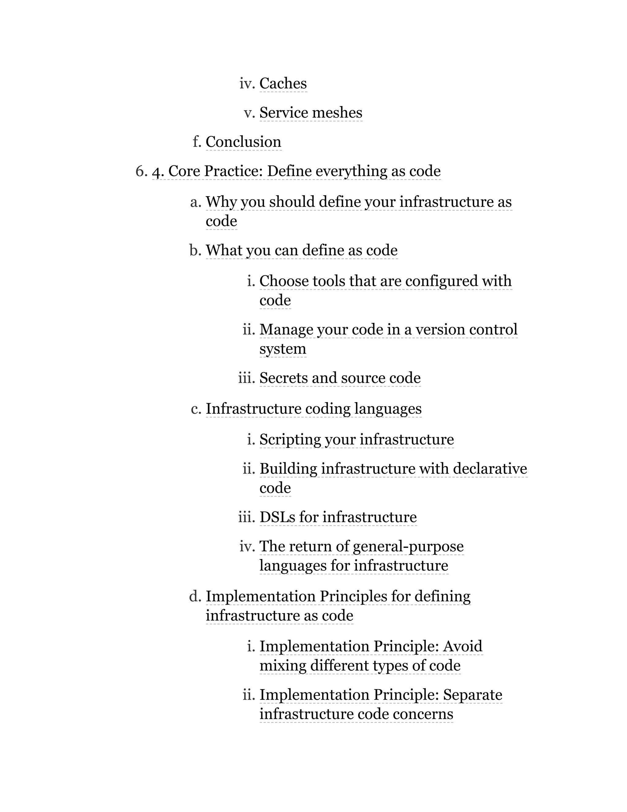 iv. Caches
v. Service meshes
f. Conclusion
6. 4. Core Practice: Define everything as code
a. Why you should define your infrastructure as
code
b. What you can define as code
i. Choose tools that are configured with
code
ii. Manage your code in a version control
system
iii. Secrets and source code
c. Infrastructure coding languages
i. Scripting your infrastructure
ii. Building infrastructure with declarative
code
iii. DSLs for infrastructure
iv. The return of general-purpose
languages for infrastructure
d. Implementation Principles for defining
infrastructure as code
i. Implementation Principle: Avoid
mixing different types of code
ii. Implementation Principle: Separate
infrastructure code concerns
 